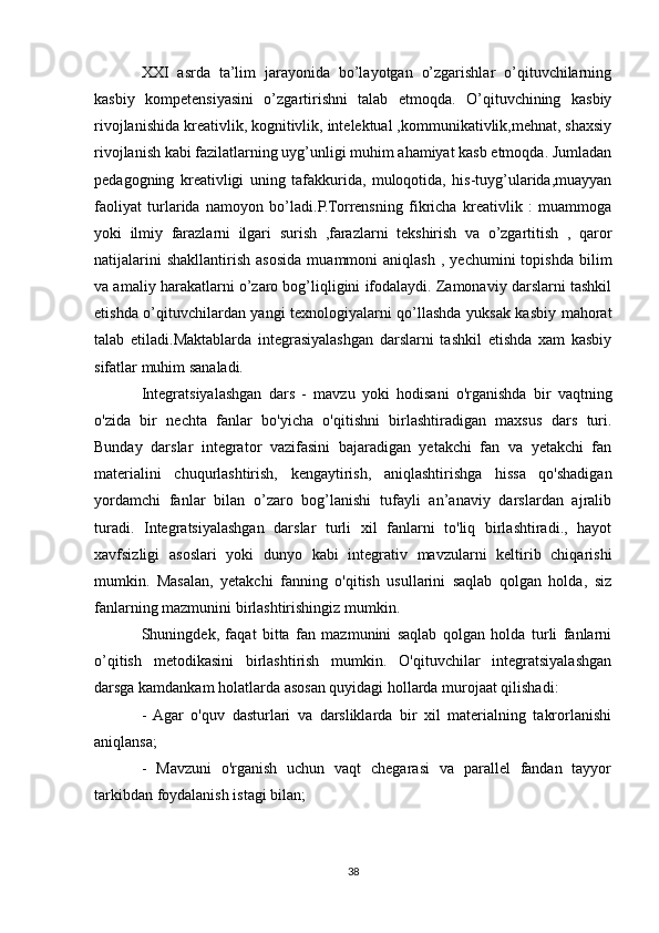 XXI   asrda   ta’lim   jarayonida   bo’layotgan   o’zgarishlar   o’qituvchilarning
kasbiy   kompetensiyasini   o’zgartirishni   talab   etmoqda.   O’qituvchining   kasbiy
rivojlanishida kreativlik, kognitivlik, intelektual ,kommunikativlik,mehnat, shaxsiy
rivojlanish kabi fazilatlarning uyg’unligi muhim ahamiyat kasb etmoqda. Jumladan
pedagogning   kreativligi   uning   tafakkurida,   muloqotida,   his-tuyg’ularida,muayyan
faoliyat   turlarida   namoyon   bo’ladi.P.Torrensning   fikricha   kreativlik   :   muammoga
yoki   ilmiy   farazlarni   ilgari   surish   ,farazlarni   tekshirish   va   o’zgartitish   ,   qaror
natijalarini   shakllantirish   asosida   muammoni   aniqlash   ,   yechumini   topishda   bilim
va amaliy harakatlarni o’zaro bog’liqligini ifodalaydi. Zamonaviy darslarni tashkil
etishda o’qituvchilardan yangi texnologiyalarni qo’llashda yuksak kasbiy mahorat
talab   etiladi.Maktablarda   integrasiyalashgan   darslarni   tashkil   etishda   xam   kasbiy
sifatlar muhim sanaladi.
Integratsiyalashgan   dars   -   mavzu   yoki   hodisani   o'rganishda   bir   vaqtning
o'zida   bir   nechta   fanlar   bo'yicha   o'qitishni   birlashtiradigan   maxsus   dars   turi.
Bunday   darslar   integrator   vazifasini   bajaradigan   yetakchi   fan   va   yetakchi   fan
materialini   chuqurlashtirish,   kengaytirish,   aniqlashtirishga   hissa   qo'shadigan
yordamchi   fanlar   bilan   o’zaro   bog’lanishi   tufayli   an’anaviy   darslardan   ajralib
turadi.   Integratsiyalashgan   darslar   turli   xil   fanlarni   to'liq   birlashtiradi.,   hayot
xavfsizligi   asoslari   yoki   dunyo   kabi   integrativ   mavzularni   keltirib   chiqarishi
mumkin.   Masalan,   yetakchi   fanning   o'qitish   usullarini   saqlab   qolgan   holda,   siz
fanlarning mazmunini birlashtirishingiz mumkin.
Shuningdek,   faqat   bitta   fan   mazmunini   saqlab   qolgan   holda   turli   fanlarni
o’qitish   metodikasini   birlashtirish   mumkin.   O'qituvchilar   integratsiyalashgan
darsga kamdankam holatlarda asosan quyidagi hollarda murojaat qilishadi: 
-  Agar   o'quv   dasturlari   va   darsliklarda   bir   xil   materialning   takrorlanishi
aniqlansa; 
-   Mavzuni   o'rganish   uchun   vaqt   chegarasi   va   parallel   fandan   tayyor
tarkibdan foydalanish istagi bilan; 
38 