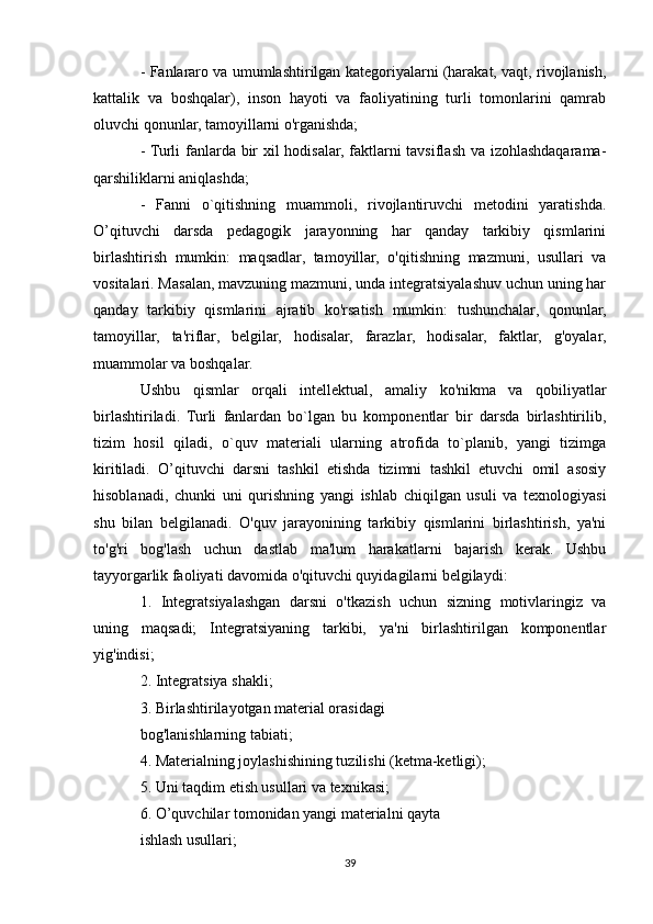 - Fanlararo va umumlashtirilgan kategoriyalarni (harakat, vaqt, rivojlanish,
kattalik   va   boshqalar),   inson   hayoti   va   faoliyatining   turli   tomonlarini   qamrab
oluvchi qonunlar, tamoyillarni o'rganishda; 
- Turli fanlarda bir xil hodisalar, faktlarni tavsiflash va izohlashdaqarama-
qarshiliklarni aniqlashda;
-   Fanni   o`qitishning   muammoli,   rivojlantiruvchi   metodini   yaratishda.
O’qituvchi   darsda   pedagogik   jarayonning   har   qanday   tarkibiy   qismlarini
birlashtirish   mumkin:   maqsadlar,   tamoyillar,   o'qitishning   mazmuni,   usullari   va
vositalari. Masalan, mavzuning mazmuni, unda integratsiyalashuv uchun uning har
qanday   tarkibiy   qismlarini   ajratib   ko'rsatish   mumkin:   tushunchalar,   qonunlar,
tamoyillar,   ta'riflar,   belgilar,   hodisalar,   farazlar,   hodisalar,   faktlar,   g'oyalar,
muammolar va boshqalar.
Ushbu   qismlar   orqali   intellektual,   amaliy   ko'nikma   va   qobiliyatlar
birlashtiriladi.   Turli   fanlardan   bo`lgan   bu   komponentlar   bir   darsda   birlashtirilib,
tizim   hosil   qiladi,   o`quv   materiali   ularning   atrofida   to`planib,   yangi   tizimga
kiritiladi.   O’qituvchi   darsni   tashkil   etishda   tizimni   tashkil   etuvchi   omil   asosiy
hisoblanadi,   chunki   uni   qurishning   yangi   ishlab   chiqilgan   usuli   va   texnologiyasi
shu   bilan   belgilanadi.   O'quv   jarayonining   tarkibiy   qismlarini   birlashtirish,   ya'ni
to'g'ri   bog'lash   uchun   dastlab   ma'lum   harakatlarni   bajarish   kerak.   Ushbu
tayyorgarlik faoliyati davomida o'qituvchi quyidagilarni belgilaydi: 
1.   Integratsiyalashgan   darsni   o'tkazish   uchun   sizning   motivlaringiz   va
uning   maqsadi;   Integratsiyaning   tarkibi,   ya'ni   birlashtirilgan   komponentlar
yig'indisi; 
2. Integratsiya shakli; 
3. Birlashtirilayotgan material orasidagi
bog'lanishlarning tabiati; 
4. Materialning joylashishining tuzilishi (ketma-ketligi); 
5. Uni taqdim etish usullari va texnikasi; 
6. O’quvchilar tomonidan yangi materialni qayta
ishlash usullari; 
39 
