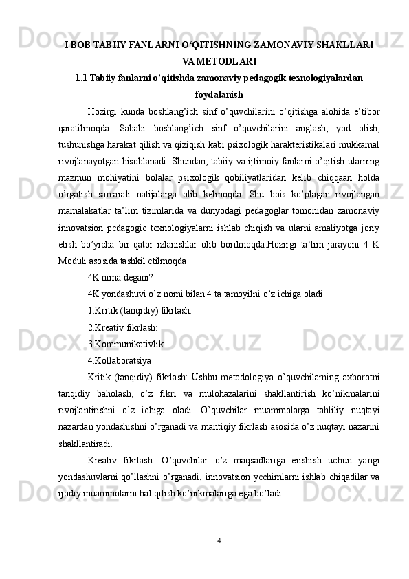 I BOB TABIIY FANLARNI O QITISHNING ZAMONAVIY SHAKLLARIʻ
VA METODLARI
1.1 Tabiiy fanlarni o’qitishda zamonaviy pedagogik texnologiyalardan
foydalanish
Hozirgi   kunda   boshlang’ich   sinf   o’quvchilarini   o’qitishga   alohida   e’tibor
qaratilmoqda.   Sababi   boshlang’ich   sinf   o’quvchilarini   anglash,   yod   olish,
tushunishga harakat qilish va qiziqish kabi psixologik harakteristikalari mukkamal
rivojlanayotgan hisoblanadi. Shundan, tabiiy va ijtimoiy fanlarni o’qitish ularning
mazmun   mohiyatini   bolalar   psixologik   qobiliyatlaridan   kelib   chiqqaan   holda
o’rgatish   samarali   natijalarga   olib   kelmoqda.   Shu   bois   ko’plagan   rivojlangan
mamalakatlar   ta’lim   tizimlarida   va   dunyodagi   pedagoglar   tomonidan   zamonaviy
innovatsion   pedagogic   texnologiyalarni   ishlab   chiqish   va   ularni   amaliyotga   joriy
etish   bo’yicha   bir   qator   izlanishlar   olib   borilmoqda.Hozirgi   ta`lim   jarayoni   4   K
Moduli asosida tashkil etilmoqda
4K nima degani?
4K yondashuvi o’z nomi bilan 4 ta tamoyilni o’z ichiga oladi:
1.Kritik (tanqidiy) fikrlash.
2.Kreativ fikrlash:
3.Kommunikativlik.
4.Kollaboratsiya
Kritik   (tanqidiy)   fikrlash:   Ushbu   metodologiya   o’quvchilarning   axborotni
tanqidiy   baholash,   o’z   fikri   va   mulohazalarini   shakllantirish   ko’nikmalarini
rivojlantirishni   o’z   ichiga   oladi.   O’quvchilar   muammolarga   tahliliy   nuqtayi
nazardan yondashishni o’rganadi va mantiqiy fikrlash asosida o’z nuqtayi nazarini
shakllantiradi.
Kreativ   fikrlash:   O’quvchilar   o’z   maqsadlariga   erishish   uchun   yangi
yondashuvlarni  qo’llashni  o’rganadi, innovatsion yechimlarni  ishlab chiqadilar  va
ijodiy muammolarni hal qilish ko’nikmalariga ega bo’ladi.
4 