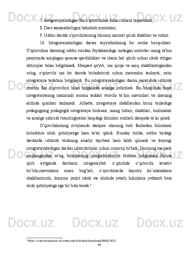 7. Integratsiyalashgan fan o'qituvchilari bilan rollarni taqsimlash; 
8. Dars samaradorligini baholash mezonlari; 
9. Ushbu darsda o'quvchilarning bilimini nazorat qilish shakllari va turlari. 
10.   Integratsiyalashgan   darsni   tayyorlashning   bir   necha   bosqichlari:
O'qituvchini   darsning   ushbu   turidan  foydalanishga   undagan   motivlar   uning  ta'lim
jarayonida  aniqlagan  qarama-qarshiliklari   va ularni  hal  qilish  uchun idrok etilgan
ehtiyojlar   bilan   belgilanadi.   Maqsad   qo'yib,   uni   qisqa   va   aniq   shakllantirgandan
so'ng,   o'qituvchi   uni   bir   darsda   birlashtirish   uchun   materialni   tanlaydi,   ya'ni
integratsiya   tarkibini   belgilaydi.   Bu   integratsiyalashgan   darsni   yaratishda   ishtirok
etuvchi   fan   o'qituvchisi   bilan   birgalikda   amalga   oshiriladi.   Bu   bosqichda   faqat
integratsiyaning   mazmunli   asosini   tashkil   etuvchi   ta’lim   mavzulari   va   ularning
alohida   qismlari   tanlanadi..   Albatta,   integratsiya   shakllaridan   birini   tanlashga
pedagogning   pedagogik   integratsiya   hodisasi,   uning   turlari,   shakllari,   tuzilmalari
va amalga oshirish texnologiyalari haqidagi bilimlari sezilarli darajada ta’sir qiladi.
O’quvchilarning   rivojlanish   darajasi   ularning   turli   fanlardan   bilimlarni
birlashtira   olish   qobiliyatiga   ham   ta'sir   qiladi.   Bunday   holda,   ushbu   turdagi
darslarda   ishtirok   etishning   amaliy   tajribasi   ham   talab   qilinadi   va   keyingi
integratsiyalashgan darslar ishtirokchilar uchun osonroq bo'ladi. Darsning maqsadi
aniqlangandan   so'ng,   bilimlarning   integrallashuvchi   bloklari   belgilanadi.Xulosa
qilib   aytganda   darslarni   integrasiylab   o’qitishda   o’qituvchi   kreativ
bo’lihi,mavzularni   ozaro   bog’lab,   o’quvchilarda   hayotiy   ko’nikmalarni
shakllantirishi,   dunyoni   yaxlit   idrok   eta   olishida   yetarli   bilimlarni   yetkazib   bera
olish qobiliyatiga ega bo’lishi kerak. 6
6
 https://nauchniyimpuls.ru/index.php/sf/article/download/8856/5652
40 
