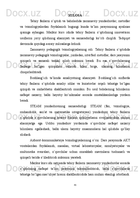 XULOSA
Tabiiy   fanlarni   o’qitish   va   baholashda   zamonaviy   yondashuvlar,   metodlar
va   texnologiyalardan   foydalanish   bugungi   kunda   ta’lim   jarayonining   ajralmas
qismiga   aylangan.   Mazkur   kurs   ishida   tabiiy   fanlarni   o’qitishning   innovatsion
usullarini   joriy   qilishning   ahamiyati   va   samaradorligi   ko’rib   chiqildi.   Tadqiqot
davomida quyidagi asosiy xulosalarga kelindi:
Zamonaviy   pedagogik   texnologiyalarning   roli:   Tabiiy   fanlarni   o’qitishda
zamonaviy pedagogik texnologiyalar, jumladan, interfaol metodlar, dars jarayonini
qiziqarli   va   samarali   tashkil   qilish   imkonini   beradi.   Bu   esa   o’quvchilarning
fanlarga   bo’lgan   qiziqishini   oshirish   bilan   birga,   ularning   bilimlarini
chuqurlashtiradi.
Boshlang’ich   ta’limda   amaliyotning   ahamiyati:   Boshlang’ich   sinflarda
tabiiy   fanlarni   o’qitishda   amaliy   ishlar   va   kuzatuvlar   orqali   tabiatga   bo’lgan
qiziqish   va   muhabbatni   shakllantirish   mumkin.   Bu   usul   bolalarning   bilimlarini
nafaqat   nazariy,   balki   hayotiy   ko’nikmalar   asosida   mustahkamlashga   yordam
beradi.
STEAM   yondashuvining   samaradorligi:   STEAM   (fan,   texnologiya,
muhandislik,   san’at   va   matematika   integratsiyasi)   yondashuvi   tabiiy   fanlarni
o’qitishda   o’quvchilarning   kreativ   fikrlash   qobiliyatlarini   rivojlantirishda   muhim
ahamiyatga   ega.   Ushbu   yondashuv   yordamida   o’quvchilar   nafaqat   nazariy
bilimlarni   egallashadi,   balki   ularni   hayotiy   muammolarni   hal   qilishda   qo’llay
olishadi.
Axborot-kommunikatsiya   texnologiyalarining   o’rni:   Dars   jarayonida  AKT
vositalaridan   foydalanish,   masalan,   virtual   laboratoriyalar,   simulyatsiyalar   va
multimedia   resurslari,   o’quvchilar   uchun   murakkab   mavzularni   tushunarli   va
qiziqarli tarzda o’zlashtirish imkonini yaratadi.
Mazkur kurs ishi natijasida tabiiy fanlarni zamonaviy yondashuvlar asosida
o’qitishning   nafaqat   ta’lim   jarayonini   takomillashtirish,   balki   o’quvchilarda
tabiatga bo’lgan mas’uliyat hissini shakllantirishda ham muhim ekanligi isbotlandi.
41 