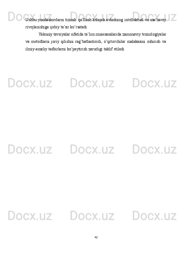 Ushbu yondashuvlarni tizimli qo’llash kelajak avlodning intellektual va ma’naviy
rivojlanishiga ijobiy ta’sir ko’rsatadi.
Yakuniy tavsiyalar sifatida ta’lim muassasalarida zamonaviy texnologiyalar
va   metodlarni   joriy   qilishni   rag’batlantirish,   o’qituvchilar   malakasini   oshirish   va
ilmiy-amaliy tadbirlarni ko’paytirish zarurligi taklif etiladi.
42 