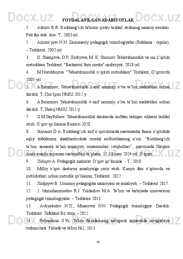 FOYDALANILGAN ADABIYOTLAR
1. Adizov B.R.  Boshlang’ich  ta'limni  ijodiy  tashkil   etishning  nazariy asoslari.
Pеd.fan.dok. diss. T., 2003-yil 
2. Azizxo’jaеv N.N. Zamonaviy pеdagogik tеxnologiyalar (Rеklama - rеjalar).
– Toshkеnt, 2002-yil
3. D. Sharipova, D.P. Xodiyeva, M. K. Shirinov Tabiatshunoslik va uni o’qitish
metodikasi Toshkent, "Barkamol fayz media" nashriyoti, 2018-yil.
4. M.Nuriddinova. "Tabiatshunoslik o’qitish metodikasi" Toshkent, O’qituvchi
2005-yil
5. A.Baxronov,   Tabiatshunoslik   3-sinf   umumiy   o’rta   ta’lim   maktablari   uchun
darslik. T; Cho’lpon NMIU 2012 y.
6. A.Baxronov   Tabiatshunoslik   4-sinf   umumiy   o’rta   ta’lim   maktablari   uchun
darslik. T; Sharq NMIU 2011 y.
7. G.M.Sayfullaev. Tabiatshunosllik darslarida sinfdan tashqari ishlarni tashkil
etish. O`quv qo`llanma Buxoro-2020.
8. Suyunov D.A. Boshlang’ich sinf o’quvchilarda matematika fanini o’qitishda
aqliy   tafakkurini   shakllantirishda   mental   arifmetikaning   o’rni.   “Boshlang’ich
ta’lim:   samarali   ta’lim   amaliyoti,   muammolari,   istiqbollari”.,   mavzusida   Xalqaro
ilmiy-amaliy anjuman materiallari to’plami. 17-18-may 2024-yil. II qism
9. Xoliqov A. Pedagogik mahorat. O’quv qo’llanma. - T., 2010
10. Milliy   o’quv   dasturini   amaliyotga   joriy   etish:   Kimyo   fani   o’qituvchi   va
metodistlari uchun metodik qo’llanma, Toshkent: 2022.
11. Xodjayev B. Umumiy pedagogika nazariyasi va amaliyoti. – Toshkent 2017.
12. 2.   Ishmuhammedov   R.J.  Yuldashev   M.A.   Ta’lim   va   tarbiyada   innovatsion
pedagogik texnologiyalar. – Toshkent 2013.
13.   Avliyakulov   N.X.,   Musayeva   N.N.   Pedagogik   texnologiya.   Darslik.
Toshkent. Tafakkur Bo`stoni – 2012.
14.   Polyankina   S.Yu.   Ta'lim   falsafasining   kategorik   apparatida   integratsiya
tushunchasi. Falsafa va ta'lim №2, 2013
45 