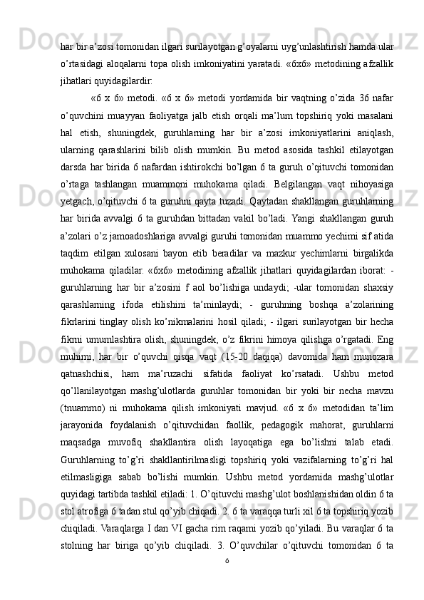 har bir a’zosi tomonidan ilgari surilayotgan g’oyalarni uyg’unlashtirish hamda ular
o’rtasidagi  aloqalarni  topa  olish  imkoniyatini   yaratadi. «6x6»  metodining afzallik
jihatlari quyidagilardir: 
«6   x   6»   metodi.   «6   x   6»   metodi   yordamida   bir   vaqtning   o’zida   36   nafar
o’quvchini   muayyan   faoliyatga   jalb   etish   orqali   ma’lum   topshiriq   yoki   masalani
hal   etish,   shuningdek,   guruhlarning   har   bir   a’zosi   imkoniyatlarini   aniqlash,
ularning   qarashlarini   bilib   olish   mumkin.   Bu   metod   asosida   tashkil   etilayotgan
darsda  har   birida  6  nafardan  ishtirokchi  bo’lgan 6  ta guruh o’qituvchi  tomonidan
o’rtaga   tashlangan   muammoni   muhokama   qiladi.   Belgilangan   vaqt   nihoyasiga
yetgach, o’qituvchi 6 ta guruhni qayta tuzadi. Qaytadan shakllangan guruhlarning
har   birida   avvalgi   6   ta   guruhdan   bittadan   vakil   bo’ladi.  Yangi   shakllangan   guruh
a’zolari o’z jamoadoshlariga avvalgi guruhi tomonidan muammo yechimi sif atida
taqdim   etilgan   xulosani   bayon   etib   beradilar   va   mazkur   yechimlarni   birgalikda
muhokama   qiladilar.   «6x6»   metodining   afzallik   jihatlari   quyidagilardan   iborat:   -
guruhlarning   har   bir   a’zosini   f   aol   bo’lishiga   undaydi;   -ular   tomonidan   shaxsiy
qarashlarning   ifoda   etilishini   ta’minlaydi;   -   guruhning   boshqa   a’zolarining
fikrlarini   tinglay   olish   ko’nikmalarini   hosil   qiladi;   -   ilgari   surilayotgan   bir   hecha
fikrni   umumlashtira  olish,  shuningdek,   o’z  fikrini  himoya  qilishga   o’rgatadi.   Eng
muhimi,   har   bir   o’quvchi   qisqa   vaqt   (15-20   daqiqa)   davomida   ham   munozara
qatnashchisi,   ham   ma’ruzachi   sifatida   faoliyat   ko’rsatadi.   Ushbu   metod
qo’llanilayotgan   mashg’ulotlarda   guruhlar   tomonidan   bir   yoki   bir   necha   mavzu
(tnuammo)   ni   muhokama   qilish   imkoniyati   mavjud.   «6   x   6»   metodidan   ta’lim
jarayonida   foydalanish   o’qituvchidan   faollik,   pedagogik   mahorat,   guruhlarni
maqsadga   muvofiq   shakllantira   olish   layoqatiga   ega   bo’lishni   talab   etadi.
Guruhlarning   to’g’ri   shakllantirilmasligi   topshiriq   yoki   vazifalarning   to’g’ri   hal
etilmasligiga   sabab   bo’lishi   mumkin.   Ushbu   metod   yordamida   mashg’ulotlar
quyidagi tartibda tashkil etiladi: 1. O’qituvchi mashg’ulot boshlanishidan oldin 6 ta
stol atrofiga 6 tadan stul qo’yib chiqadi. 2. 6 ta varaqqa turli xil 6 ta topshiriq yozib
chiqiladi. Varaqlarga I dan VI gacha rim raqami yozib qo’yiladi. Bu varaqlar 6 ta
stolning   har   biriga   qo’yib   chiqiladi.   3.   O’quvchilar   o’qituvchi   tomonidan   6   ta
6 