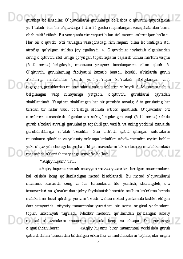 guruhga   bo’linadilar.   O’quvchilarni   guruhlarga   bo’lishda   o’qituvchi   quyidagicha
yo’l tutadi. Har bir o’quvchiga 1 dan 36 gacha raqamlangan varaqchalardan birini
olish taklif etiladi. Bu varaqlarda rim raqami bilan stol raqami ko’rsatilgan bo’ladi.
Har   bir   o’quvchi   o’zi   tanlagan   varaqchadagi   rim   raqami   bilan   ko’rsatilgan   stol
atrofiga   qo’yilgan   stuldan   joy   egallaydi.   4.   O’quvchilar   joylashib   olganlaridan
so’ng o’qituvchi stol ustiga qo’yilgan topshiriqlarni bajarish uchun ma’lum vaqtni
(5-10   minut)   belgilaydi,   munozara   jarayoni   boshlanganini   e’lon   qiladi.   5.
O’qituvchi   guruhlarning   faoliyatini   kuzatib   boradi,   kerakli   o’rinlarda   guruh
a’zolariga   maslahatlar   beradi,   yo’1-yo’riqlar   ko’rsatadi.   Belgilangan   vaqt
tugagach, guruhlardan munozaralarni yakunlashlarini so’raydi. 6. Munozara uchun
belgilangan   vaqt   nihoyasiga   yetgach,   o’qituvchi   guruhlarni   qaytadan
shakllantiradi.  Yangidan   shakllangan   har   bir   guruhda   avvalgi   6   ta   guruhning   har
biridan   bir   nafar   vakil   bo’lishiga   alohida   e’tibor   qaratiladi.   O’quvchilar   o’z
o’rinlarini   almashtirib   olganlaridan   so’ng   belgilangan   vaqt   (5-10   minut)   ichida
guruh   a’zolari   avvalgi   guruhlariga   topshirilgan   vazifa   va   uning   yechimi   xususida
guruhdoshlariga   so’zlab   beradilar.   Shu   tartibda   qabul   qilingan   xulosalarni
muhokama   qiladilar   va   yakuniy   xulosaga   keladilar.   «6x6»   metodini   ayrim   boblar
yoki o’quv yili choragi bo’yicha o’tilgan mavzularni takro rlash va mustahkamlash
maqsadida o’tkazish maqsadga muvofiq bo’ladi.   
""Aqliy hujum" usuli
«Aqliy  hujum»   metodi   muayyan   mavzu  yuzasidan   berilgan   muammolarni
hal   etishda   keng   qo’llaniladigan   metod   hisoblanadi.   Bu   metod   o’quvchilarni
muammo   xususida   keng   va   har   tomonlama   fikr   yuritish,   shuningdek,   o’z
tasavvurlari va g’oyalaridan ijobiy foydalanish borasida ma’lum ko’nikma hamda
malakalarni hosil qilishga yordam beradi. Ushbu metod yordamida tashkil etilgan
dars   jarayonida   ixtiyoriy   muammolar   yuzasidan   bir   necha   original   yechimlarni
topish   imkoniyati   tug’iladi.   Mazkur   metodni   qo’llashdan   ko’zlangan   asosiy
maqsad   o’quvchilarni   muammo   xususida   keng   va   chuqur   fikr   yuritishga
o`rgatishdan iborat.    «Aqliy   hujum»   biror   muammoni   yechishda   guruh
qatnashchilari tomonidan bildirilgan erkin fikr va mulohazalarni to'plab, ular orqali
7 