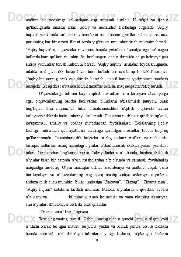 ma'lum   bir   yechimga   kelinadigan   eng   samarali   usuldir.   U   to'g'ri   va   ijodiy
qo'llanilganda   shaxsni   erkin,   ijodiy   va   nostandart   fikrlashga   o'rgatadi.   "Aqliy
hujum"  yordamida   turli   xil   muammolarni  hal  qilishning  yo'llari  izlanadi.  Bu   usul
guruhning   har   bir   a'zosi   fikrini   tezda   yig'ish   va   umumlashtirish   imkonini   beradi.
"Aqliy   hujum"ni,   o'quvchilar   muammo   haqida   yetarli   ma'lumotga   ega   bo'lmagan
hollarda ham qo'llash mumkin. Bu kutilmagan, oddiy shiroitda aqlga kelmaydigan
antiqa yechimlar tonish imkonini beradi. "Aqliy hujum" usulidan foydalanilganda,
odatda mashg'ulot ikki bosqichdan iborat bo'ladi: birinchi bosqich - taklif bosqichi
("aqliy   hujumning   o'zi)   va   ikkinchi   bosqich   -   tahlil   hamda   yechimlarni   saralash
bosqichi. Bosqichlar o'rtasida kichik tanaffus berilsa, maqsadga muvofiq bo'ladi.
O'quvchilarga   bilimni   bayon   qilish   metodlari   ham   tarbiyavi   ahamiyatga
ega,   o'quvchilarning   barcha   faoliyatlari   bilimlarni   o'zlashtirish   jarayoni   bilan
bog'liqdir.   Shu   munosabat   bilan   tabiatshunoslikni   o'qitish   o'qituvchi   uchun
tarbiyaviy ishlarda katta imkoniyatlar beradi. Tabiatshu noslikni o'qitishda og'zaki,
ko'rgazmali,   amaliy   va   boshqa   metodlardan   foydalaniladi.   Bolalarning   ijodiy
faolligi,   individual   qobiliyatlarini   ochishga   qaratilgan   metodlar   tobora   ko'proq
qo'llanilmoqda.   Tabiatshunoslik   bo'yicha   mashg'ulotlami   sinfdan   va   maktabda:
tashqari tadbirlar: ochiq havodagi o'yinlar, o'lkashunoslik ekskursiyalari, yurishlar
bilan   chambarchas   bog'lamoq   zarur.   Tabiiy   fanlarni   o’qitishda,   boshqa   didaktik
o’yinlar   bilan   bir   qatorda   o’yin   mashqlardan   o’z   o’rinda   va   samarali   foydalanish
maqsadga   muvofiq.   O’yin   mashqlar   uchun   televideniya   va   matbuot   orqali   berib
borilayotgan   va   o`quvchlarning   eng   qiziq   mashg’ulotiga   aylangan   o’yinlarni
andoza qilib olish mumkin. Bular jumlasiga “Zakovat”, “Zigzag”, “Zinama zina”,
“Aqliy   hujum”   kabilarni   kiritish   mumkin.   Mazkur   o’yinlarda   o`quvchlar   avvalo
o’z kuchi va    bilimlarini   sinab   ko’radilar   va   yana   ularning   aksariyati
shu o’yinlar ishtirokchisi bo’lishi orzu qiladilar.
“Zinama-zina” texnologiyasi
Texnologiyaning   tavsifi.   Ushbu   mashg`ulot   o`quvchi   larni   o`tilgan   yoki
o`tilishi   kerak   bo`lgan   mavzu   bo`yicha   yakka   va   kichik   jamoa   bo`lib   fikrlash
hamda   xotirlash,   o`zlashtirilgan   bilimlarni   yodga   tushirib,   to`plangan   fikrlarni
8 