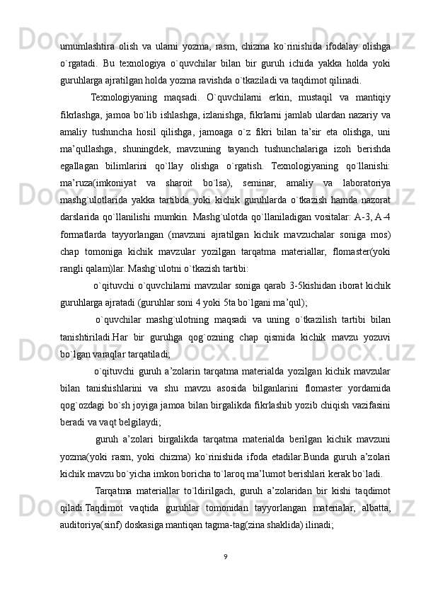 umumlashtira   olish   va   ularni   yozma,   rasm,   chizma   ko`rinishida   ifodalay   olishga
o`rgatadi.   Bu   texnologiya   o`quvchilar   bilan   bir   guruh   ichida   yakka   holda   yoki
guruhlarga ajratilgan holda yozma ravishda o`tkaziladi va taqdimot qilinadi.
Texnologiyaning   maqsadi.   O`quvchilarni   erkin,   mustaqil   va   mantiqiy
fikrlashga,  jamoa bo`lib ishlashga, izlanishga, fikrlarni  jamlab ulardan nazariy va
amaliy   tushuncha   hosil   qilishga,   jamoaga   o`z   fikri   bilan   ta’sir   eta   olishga,   uni
ma’qullashga,   shuningdek,   mavzuning   tayanch   tushunchalariga   izoh   berishda
egallagan   bilimlarini   qo`llay   olishga   o`rgatish.   Texnologiyaning   qo`llanishi:
ma’ruza(imkoniyat   va   sharoit   bo`lsa),   seminar,   amaliy   va   laboratoriya
mashg`ulotlarida   yakka   tartibda   yoki   kichik   guruhlarda   o`tkazish   hamda   nazorat
darslarida qo`llanilishi  mumkin. Mashg`ulotda qo`llaniladigan  vositalar:  A-3, A-4
formatlarda   tayyorlangan   (mavzuni   ajratilgan   kichik   mavzuchalar   soniga   mos)
chap   tomoniga   kichik   mavzular   yozilgan   tarqatma   materiallar,   flomaster(yoki
rangli qalam)lar. Mashg`ulotni o`tkazish tartibi:
 o`qituvchi  o`quvchilarni mavzular  soniga qarab 3-5kishidan iborat kichik
guruhlarga ajratadi (guruhlar soni 4 yoki 5ta bo`lgani ma’qul);
  o`quvchilar   mashg`ulotning   maqsadi   va   uning   o`tkazilish   tartibi   bilan

tanishtiriladi.Har   bir   guruhga   qog`ozning   chap   qismida   kichik   mavzu   yozuvi
bo`lgan varaqlar tarqatiladi;
  o`qituvchi   guruh   a’zolarin   tarqatma   materialda   yozilgan   kichik   mavzular

bilan   tanishishlarini   va   shu   mavzu   asosida   bilganlarini   flomaster   yordamida
qog`ozdagi bo`sh joyiga jamoa bilan birgalikda fikrlashib yozib chiqish vazifasini
beradi va vaqt belgilaydi;
  guruh   a’zolari   birgalikda   tarqatma   materialda   berilgan   kichik   mavzuni

yozma(yoki   rasm,   yoki   chizma)   ko`rinishida   ifoda   etadilar.Bunda   guruh   a’zolari
kichik mavzu bo`yicha imkon boricha to`laroq ma’lumot berishlari kerak bo`ladi.
  Tarqatma   materiallar   to`ldirilgach,   guruh   a’zolaridan   bir   kishi   taqdimot

qiladi.Taqdimot   vaqtida   guruhlar   tomonidan   tayyorlangan   materialar,   albatta,
auditoriya(sinf) doskasiga mantiqan tagma-tag(zina shaklida) ilinadi;
9 