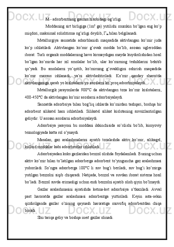 M - adsorbentning gramm hisobidagi og’irligi.
Moddaning sirt birligiga (1m 2
  ga) yutilishi mumkin bo’lgan eng ko’p
miqdori, maksimal solishtirma og’irligi deyilib,  Г
m  bilan belgilanadi.
Metallurgiya   sanoatida   adsorblanish   maqsadida   aktivlangan   ko’mir   juda
ko’p   ishlatiladi.   Aktivlangan   ko’mir   g’ovak   modda   bo’lib,   asosan   ugleroddan
iborat. Turli organik moddalarning havo kirmaydigan mayda kuydirilishidan hosil
bo’lgan   ko’mirda   har   xil   smolalar   bo’lib,   ular   ko’mirning   teshiklarini   bekitib
qo’yadi.   Bu   smolalarni   yo’qotib,   ko’mirning   g’ovakligini   oshirish   maqsadida
ko’mir   maxsus   ishlanadi,   ya’ni   aktivlashtiriladi.   Ko’mir   qanday   sharoitda
aktivlanganiga qarab yo kislotalarni yo asoslarni ko’proq adsorbsiyalaydi.
Metallurgik   jarayonlarda   900°C   da   aktivlangan   toza   ko’mir   kislotalarni,
400-450°C da aktivlangan ko’mir asoslarni adsorbsiyalaydi.
Sanoatda  adsorbsiya   bilan  bog’liq  ishlarda   ko’mirdan  tashqari,  boshqa   bir
adsorbent   silikatel   ham   ishlatiladi.   Silikatel   silikat   kislotaning   suvsizlantirilgan
geliydir. U asosan asoslarni adsorbsiyalaydi.
Adsorbsiya   jarayoni   bu   moddani   ikkinchisida   so’rilishi   bo’lib,   kimyoviy
texnologiyada katta rol o’ynaydi.
Masalan,   gaz   aralashmalarini   ajratib   tozalashda   aktiv   ko’mir,   silikagel,
kolloid moddalar kabi adsorbentlar ishlatiladi.
Adsorbsiyadan koks gazlaridan benzol olishda foydalaniladi. Buning uchun
aktiv   ko’mir   bilan   to’latilgan   adsorberga   adsorbent   to’yinguncha   gaz   aralashmasi
yuboriladi.   So’ngra   adsorberga   100°C   li   suv   bug’i   beriladi,   suv   bug’i   ko’mirga
yutilgan benzolni siqib chiqaradi. Natijada, benzol va suvdan iborat sistema hosil
bo’ladi. Benzol suvda erimasligi uchun endi benzolni ajratib olish qiyin bo’lmaydi.
Gazlar   aralashmasini   ajratishda   ketma-ket   adsorbsiya   o’tkaziladi.   Avval
past   haroratda   gazlar   aralashmasi   adsorbentga   yuttiriladi.   Keyin   asta-sekin
qizdirilganda   gazlar   o’zining   qaynash   haroratiga   muvofiq   adsorbentdan   chiqa
boradi.
Shu tariqa geliy va boshqa inert gazlar olinadi.