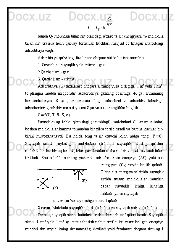 t=	t0⋅	e	
Q
RTbunda  Q - molekula bilan sirt orasidagi o’zaro ta’sir energiyasi,  t
0 - molekula
bilan   sirt   orasida   hech   qanday   tortishish   kuchlari   mavjud   bo’lmagan   sharoitdagi
adsorbtsiya vaqti.
Adsorbtsiya qo’yidagi fazalararo chegara sirtda borishi mumkin:
1. Suyuqlik  –  suyuqlik yoki eritma - gaz
2. Q attiq jism - gaz
3.  Q attiq   jism  -  eritma.
Adsorbtsiya  (G)  fazalararo chegara sirtning yuza birligiga (I   m 2  
yoki I sm 2
)
to’plangan   modda   miqdoridir.   Adsorbtsiya   gazning   bosimiga   -R   ga,   eritmaning
kontsentratsiyasi   S   ga   ,   temperatura   T   ga,   adsorbent   va   adsorbtiv   tabiatiga,
adsorbentning solishtirma sirt yuzasi S ga va sirt taranglikka bog’lik.
G  f (S, T. R, S,   )
Suyuqlikning   ichki   qismidagi   (hajmidagi)   molekulani   (11-rasm   a-holat)
boshqa molekulalar hamma tomondan bir xilda tortib turadi va barcha kuchlar bir-
birini   muvozanatlaydi.   Bu   holda   teng   ta’sir   etuvchi   kuch   nolga   teng,   (F  0).
Suyuqlik   sirtida   joylashgan   molekulani   (b-holat)   suyuqlik   ichidagi   qo’shni
molekulalar kuchliroq tortadi, lekin gaz fazadan o’sha molekula juda oz kuch bilan
tortiladi.   Shu   sababli   sirtning   yuzasida   ortiqcha   erkin   energiya   (  F)   yoki   sirt
energiyasi   (G
s )   paydo   bo’lib   qoladi.
O’sha  sirt  energiya ta’sirida suyuqlik
sirtida   turgan   molekulalar   mumkin
qadar   suyuqlik   ichiga   kirishga
intiladi, ya’ni suyuqlik
               o’z sirtini kamaytirishga harakat qiladi.
2-rasm.  Molekula suyuqlik ichida (a-holat) va suyuqlik sirtida (b-holat)
Demak, suyuqlik sirtini kattalashtirish uchun ish sarf qilish kerak. Suyuqlik
sirtini 1 sm 2
  yoki  1 m 2
  ga kattalashtirish uchun sarf qilish zarur  bo’lgan energiya
miqdori shu suyuqlikning sirt tarangligi deyiladi yoki fazalararr chegara sirtning 1