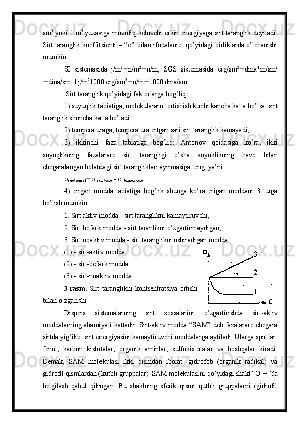 sm 2
  yoki 1 m 2  
yuzasiga muvofiq keluvchi erkin energiyaga sirt taranglik deyiladi.
Sirt taranglik koeffitsienti – “  ” bilan ifodalanib, qo’yidagi birliklarda o’lchanishi
mumkin:
SI   sistemasida   j  m 2
 n  m 2
 n  m;   SGS   sistemasida   erg  sm 2
 dina*m  sm 2
 dina  sm; I j  m 2
1000 erg  sm 2
 n  m  1000 dina  sm.
 Sirt taranglik qo’yidagi faktorlarga bog’liq:
1) suyuqlik tabiatiga; molekulararo tortishish kuchi kancha katta bo’lsa, sirt
taranglik shuncha katta bo’ladi;
2) temperaturaga; temperatura ortgan sari sirt taranglik kamayadi;
3)   ikkinchi   faza   tabiatiga   bog’liq:   Antonov   qoidasiga   ko’ra,   ikki
suyuqlikning   fazalararo   sirt   tarangligi   o’sha   suyuklikning   havo   bilan
chegaralangan holatdagi sirt tarangliklari ayirmasiga teng, ya’ni:

suv
 benzol   
suv
 xavo  -     
benzol
 xavo
4)   erigan   modda   tabiatiga   bog’lik   shunga   ko’ra   erigan   moddani   3   turga
bo’lish mumkin:
1. Sirt aktiv modda - sirt taranglikni kamaytiruvchi,
2. Sirt befark modda - sirt taranlikni o’zgartirmaydigan,
3. Sirt noaktiv modda - sirt taranglikni oshiradigan modda 
(1) - sirt-aktiv modda
(2) - sirt-befark modda
(3) - sirt-noaktiv modda             
3-rasm.   Sirt  taranglikni   kontsentratsiya  ortishi
bilan o’zgarishi.
Dispers   sistemalarning   sirt   xossalarini   o’zgartirishda   sirt-aktiv
moddalarning ahamiyati kattadir. Sirt-aktiv modda “SAM” deb fazalararo chegara
sirtda yig’ilib, sirt energiyasini kamaytiruvchi moddalarga aytiladi. Ularga spirtlar,
fenol,   karbon   kislotalar,   organik   aminlar,   sulfokislotalar   va   boshqalar   kiradi.
Demak,   SAM   molekulasi   ikki   qismdan   iborat:   gidrofob   (organik   radikal)   va
gidrofil qismlardan (kutbli gruppalar). SAM molekulasini qo’yidagi shakl “O   ”da
belgilash   qabul   qilingan.   Bu   shaklning   sferik   qismi   qutbli   gruppalarni   (gidrofil 