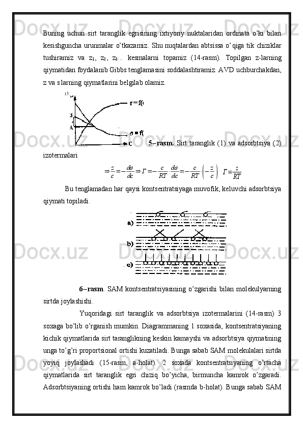Buning   uchun   sirt   taranglik   egrisining   ixtiyoriy   nuktalaridan   ordinata   o’ki   bilan
kesishguncha urunmalar o’tkazamiz. Shu nuqtalardan abtsissa o’ q iga tik chiziklar
tushiramiz   va   z
1 ,   z
2 ,   z
3 ...   kesmalarni   topamiz   (14-rasm).   Topilgan   z-larning
qiymatidan foydalanib Gibbs tenglamasini soddalashtiramiz. AVD uchburchakdan,
z va s larning qiymatlarini belgilab olamiz.
    5-- rasm.   Sirt   taranglik   (1)   va   adsorbtsiya   (2)
izotermalari⇒	z
c=−	dσ
dc	⇒	Г=−	с
RT	⋅dσ
dc	=−	c
RT	⋅(−	z
c)
 	Г=	z
RT
Bu tenglamadan har qaysi kontsentratsiyaga muvofik, keluvchi adsorbtsiya
qiymati topiladi. 
6--rasm . SAM  kontsentratsiyasining   o’zgarishi  bilan  molekulyarning
sirtda joylashishi.
Yuqoridagi   sirt   taranglik   va   adsorbtsiya   izotermalarini   (14-rasm)   3
soxaga bo’lib o’rganish mumkin. Diagrammaning 1 soxasida,  kontsentratsiyaning
kichik qiymatlarida sirt taranglikning keskin kamayshi va adsorbtsiya qiymatining
unga to’g’ri proportsional ortishi kuzatiladi. Bunga sabab SAM molekulalari sirtda
yoyiq   joylashadi   (15-rasm,   a-holat).   2   soxada   kontsentratsiyaning   o’rtacha
qiymatlarida   sirt   taranglik   egri   chiziq   bo’yicha,   birmuncha   kamrok   o’zgaradi.
Adsorbtsiyaning ortishi ham kamrok bo’ladi (rasmda b-holat). Bunga sabab SAM