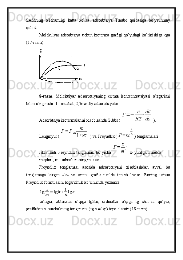 SAMning   o’ lchamligi   katta   b o’ lsa,   adsorbtsiya   Traube   q oidasiga   b o’ ysunmay
q oladi.
Molekulyar  adsorbtsiya   uchun  izoterma  grafigi   qo’ yidagi   k o’ rinishiga   ega
(17-rasm)
g
8-rasm .   Molekulyar   adsorbtsiyaning   eritma   kontsentratsiyasi   o’ zgarishi
bilan  o’ zgarishi. 1 - musbat; 2,3manfiy adsorbtsiyalar.
Adsorbtsiya izotermalarini xisoblashda Gibbs (Г	=	−	
с
RT	
⋅	
dσ
dc ),
Lengmyur (	
Г	=	Г	∞	
кс	
1+	кс  ) va Freyndlix (	Г	=	кс	
1
n ) tenglamalari
ishlatiladi. Freyndlix tenglamasi bo’yicha 	
Г	=	x
m	
;  x- yutilgan modda
miqdori, m - adsorbentning massasi.
Freyndlix   tenglamasi   asosida   adsorbtsiyani   xisoblashdan   avval   bu
tenglamaga   kirgan   «k»   va   «n»ni   grafik   usulda   topish   lozim.   Buning   uchun
Freyndlix formulasini logarifmik k o’ rinishda yozamiz:	
lg	x
m	=	lg	k+	1
n	lg	c
so’ngra,   abtsisslar   o’q iga   lg Sni,   ordinatlar   o’q iga   lg   x  m   ni   qo’ yib,
grafikdan    burchakning tangensini ( tg    1  p) topa olamiz (18-rasm).