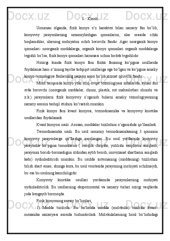 I. Kirish.
Umuman   olganda,   fizik   kimyo   o’z   harakteri   bilan   nazariy   fan   bo’lib,
kimyoviy   jarayonlarning   umumiylashgan   qonunlarini,   ular   orasida   ichki
boqlanishlar,   ularning   mohiyatini   ochib   beruvchi   fandir.   Agar   noorganik   kimyo
qonunlari-   noorganik   moddalarga,   organik   kimyo   qonunlari   organik   moddalarga
tegishli bo’lsa, fizik kimyo qonunlari hammasi uchun birdek tegishlidir.
Hozirgi   kunda   fizik   kimyo   fani   fizika   fanining   ko’pgina   usullarida
foydalansa ham o’zining tajriba tadqiqot usullariga ega bo’lgan va ko’pgina amaliy
kimyo-texnologiya fanlarining nazariy asosi bo’lib xizmat qiluvchi fandir.
Misol tariqasida kimyo yoki oziq-ovqat texnologiyasi sohalarida, aynan shu
erda   boruvchi   (noorganik   moddalar,   chinni,   plastik,   sut   mahsulotlari   olinishi   va
x.k.)   jarayonlarni   fizik   kimyoviy   o’rganish   bularni   amaliy   texnologiyasining
nazariy asosini tashqil etishini ko’rsatish mumkin.
Fizik   kimyo   fani   kvant   kimyosi,   termodinamika   va   kimyoviy   kinetika
usullaridan foydalanadi.
Kvant kimyosi usuli. Asosan, moddalar tuzilishini o’rganishda qo’llaniladi.
Termodinamika   usuli.   Bu   usul   umumiy   termodinamikaning   3   qonunini
kimyoviy   jarayonlarga   qo’llashga   asoslangan.   Bu   usul   yordamida   kimyoviy
jarayonlar   ko’pgina   tomonlarini   (   issiqlik   chiqishi,   yutilishi   miqdorini   aniqlash,
jarayonni borish-bormasligini oldindan aytib berish, muvozanat shartlarini aniqlash
kabi)   oydinlashtirish   mumkin.   Bu   usulda   sistemaning   (moddaning)   tuzilishini
bilish shart emas; shunga kura, bu usul vositasida jarayoning mo h iyati ochilmaydi,
bu esa bu usulning kamchiligidir.  
Kimyoviy   kinetika   usullari   yordamida   jarayonlarning   mo h iyati
oydinlashtirildi.   Bu   usullarning   eksperimental   va   nazariy   turlari   oxirgi   vaqtlarda
juda kengayib bormoqda.
Fizik kimyoning asosiy bo’limlari;
1)   Modda   tuzilishi.   Bu   bo’limda   modda   (molekula)   tuzilishi   kvant-
mexanika   nazariyasi   asosida   tushuntiriladi.   Molekulalarining   h osil   bo’lishidagi