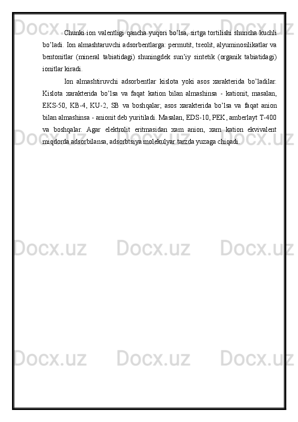 Chunki ion valentligi   q ancha yu q ori b o’ lsa, sirtga tortilishi shuncha kuchli
b o’ ladi. Ion almashtaruvchi adsorbentlarga: permutit, tseolit, alyuminosilikatlar va
bentonitlar   (mineral   tabiatidagi)   shuningdek   sun’iy   sintetik   (organik   tabiatidagi)
ionitlar kiradi.
Ion   almashtiruvchi   adsorbentlar   kislota   yoki   asos   xarakterida   b o’ ladilar.
Kislota   xarakterida   b o’ lsa   va   fa q at   kation   bilan   almashinsa   -   kationit,   masalan,
EKS-50,   KB-4,   KU-2,   SB   va   bosh q alar;   asos   xarakterida   b o’ lsa   va   fa q at   anion
bilan almashinsa - anionit deb yuritiladi. Masalan, EDS-10, PEK, amberlayt T-400
va   bosh q alar.   Agar   elektrolit   eritmasidan   xam   anion,   xam   kation   ekvivalent
mi q dorda adsorbilansa, adsorbtsiya molekulyar tarzda yuzaga chi q adi. 