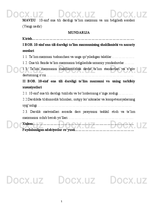 1MAVZU     10-sinf   ona   tili   darsligi   ta’lim   mazmuni   va   uni   belgilash   asoslari
(Yangi nashr)
MUNDARIJA
Kirish ………………………………………………………………………….…
I BOB. 10-sinf ona tili darsligi ta lim mazmunining shakllanishi va nazariyʼ
asoslari
1.1. Ta’lim mazmuni tushunchasi va unga qo‘yiladigan talablar ………………..
1.2. Ona tili fanida ta’lim mazmunini belgilashda umumiy yondashuvlar ………
1.3.   Ta’lim   mazmunini   shakllantirishda   davlat   ta’lim   standartlari   va   o‘quv
dasturining o‘rni …………………………………………………………………
II   BOB.   10-sinf   ona   tili   darsligi   ta’lim   mazmuni   va   uning   tarkibiy
xususiyatlari
2.1. 10-sinf ona tili darsligi tuzilishi va bo‘limlarining o‘ziga xosligi ………….
2.2.Darslikda tilshunoslik bilimlari, nutqiy ko‘nikmalar va kompetensiyalarning
uyg‘unligi ………………………………………………………………………
2.3.   Darslik   materiallari   asosida   dars   jarayonini   tashkil   etish   va   ta’lim
mazmunini ochib berish yo‘llari ………………………..……………………….
Xulosa ………………………………………………….………………………..
Foydalanilgan adabiyotlar ro‘yxati …………………………………………… 