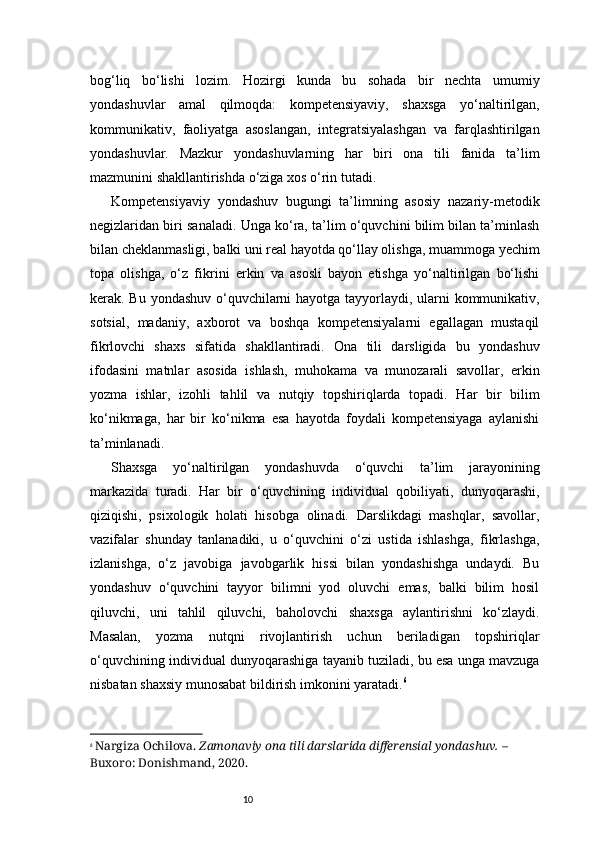 10bog‘liq   bo‘lishi   lozim.   Hozirgi   kunda   bu   sohada   bir   nechta   umumiy
yondashuvlar   amal   qilmoqda:   kompetensiyaviy,   shaxsga   yo‘naltirilgan,
kommunikativ,   faoliyatga   asoslangan,   integratsiyalashgan   va   farqlashtirilgan
yondashuvlar.   Mazkur   yondashuvlarning   har   biri   ona   tili   fanida   ta’lim
mazmunini shakllantirishda o‘ziga xos o‘rin tutadi.
Kompetensiyaviy   yondashuv   bugungi   ta’limning   asosiy   nazariy-metodik
negizlaridan biri sanaladi. Unga ko‘ra, ta’lim o‘quvchini bilim bilan ta’minlash
bilan cheklanmasligi, balki uni real hayotda qo‘llay olishga, muammoga yechim
topa   olishga,   o‘z   fikrini   erkin   va   asosli   bayon   etishga   yo‘naltirilgan   bo‘lishi
kerak. Bu yondashuv o‘quvchilarni  hayotga tayyorlaydi, ularni kommunikativ,
sotsial,   madaniy,   axborot   va   boshqa   kompetensiyalarni   egallagan   mustaqil
fikrlovchi   shaxs   sifatida   shakllantiradi.   Ona   tili   darsligida   bu   yondashuv
ifodasini   matnlar   asosida   ishlash,   muhokama   va   munozarali   savollar,   erkin
yozma   ishlar,   izohli   tahlil   va   nutqiy   topshiriqlarda   topadi.   Har   bir   bilim
ko‘nikmaga,   har   bir   ko‘nikma   esa   hayotda   foydali   kompetensiyaga   aylanishi
ta’minlanadi.
Shaxsga   yo‘naltirilgan   yondashuvda   o‘quvchi   ta’lim   jarayonining
markazida   turadi.   Har   bir   o‘quvchining   individual   qobiliyati,   dunyoqarashi,
qiziqishi,   psixologik   holati   hisobga   olinadi.   Darslikdagi   mashqlar,   savollar,
vazifalar   shunday   tanlanadiki,   u   o‘quvchini   o‘zi   ustida   ishlashga,   fikrlashga,
izlanishga,   o‘z   javobiga   javobgarlik   hissi   bilan   yondashishga   undaydi.   Bu
yondashuv   o‘quvchini   tayyor   bilimni   yod   oluvchi   emas,   balki   bilim   hosil
qiluvchi,   uni   tahlil   qiluvchi,   baholovchi   shaxsga   aylantirishni   ko‘zlaydi.
Masalan,   yozma   nutqni   rivojlantirish   uchun   beriladigan   topshiriqlar
o‘quvchining individual dunyoqarashiga tayanib tuziladi, bu esa unga mavzuga
nisbatan shaxsiy munosabat bildirish imkonini yaratadi. 6
6
  Nargiza Ochilova.   Zamonaviy ona tili darslarida differensial yondashuv.  – 
Buxoro: Donishmand, 2020. 