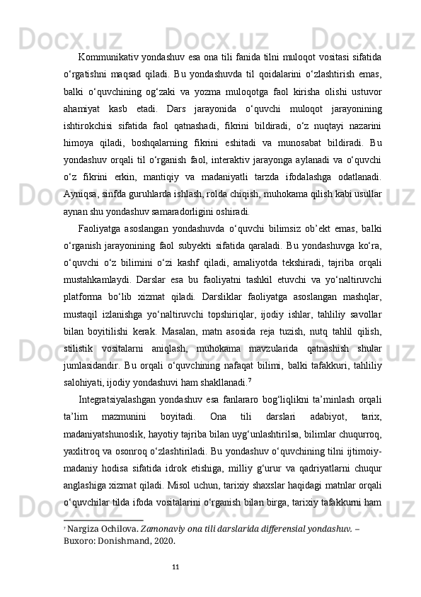 11Kommunikativ yondashuv esa ona tili fanida tilni muloqot vositasi  sifatida
o‘rgatishni   maqsad   qiladi.   Bu   yondashuvda   til   qoidalarini   o‘zlashtirish   emas,
balki   o‘quvchining   og‘zaki   va   yozma   muloqotga   faol   kirisha   olishi   ustuvor
ahamiyat   kasb   etadi.   Dars   jarayonida   o‘quvchi   muloqot   jarayonining
ishtirokchisi   sifatida   faol   qatnashadi,   fikrini   bildiradi,   o‘z   nuqtayi   nazarini
himoya   qiladi,   boshqalarning   fikrini   eshitadi   va   munosabat   bildiradi.   Bu
yondashuv   orqali   til   o‘rganish   faol,   interaktiv   jarayonga   aylanadi   va   o‘quvchi
o‘z   fikrini   erkin,   mantiqiy   va   madaniyatli   tarzda   ifodalashga   odatlanadi.
Ayniqsa, sinfda guruhlarda ishlash, rolda chiqish, muhokama qilish kabi usullar
aynan shu yondashuv samaradorligini oshiradi.
Faoliyatga   asoslangan   yondashuvda   o‘quvchi   bilimsiz   ob’ekt   emas,   balki
o‘rganish   jarayonining   faol   subyekti   sifatida   qaraladi.   Bu   yondashuvga   ko‘ra,
o‘quvchi   o‘z   bilimini   o‘zi   kashf   qiladi,   amaliyotda   tekshiradi,   tajriba   orqali
mustahkamlaydi.   Darslar   esa   bu   faoliyatni   tashkil   etuvchi   va   yo‘naltiruvchi
platforma   bo‘lib   xizmat   qiladi.   Darsliklar   faoliyatga   asoslangan   mashqlar,
mustaqil   izlanishga   yo‘naltiruvchi   topshiriqlar,   ijodiy   ishlar,   tahliliy   savollar
bilan   boyitilishi   kerak.   Masalan,   matn   asosida   reja   tuzish,   nutq   tahlil   qilish,
stilistik   vositalarni   aniqlash,   muhokama   mavzularida   qatnashish   shular
jumlasidandir.   Bu   orqali   o‘quvchining   nafaqat   bilimi,   balki   tafakkuri,   tahliliy
salohiyati, ijodiy yondashuvi ham shakllanadi. 7
Integratsiyalashgan   yondashuv   esa   fanlararo   bog‘liqlikni   ta’minlash   orqali
ta’lim   mazmunini   boyitadi.   Ona   tili   darslari   adabiyot,   tarix,
madaniyatshunoslik, hayotiy tajriba bilan uyg‘unlashtirilsa, bilimlar chuqurroq,
yaxlitroq va osonroq o‘zlashtiriladi. Bu yondashuv o‘quvchining tilni ijtimoiy-
madaniy   hodisa   sifatida   idrok   etishiga,   milliy   g‘urur   va   qadriyatlarni   chuqur
anglashiga xizmat qiladi. Misol uchun, tarixiy shaxslar haqidagi matnlar orqali
o‘quvchilar tilda ifoda vositalarini o‘rganish bilan birga, tarixiy tafakkurni ham
7
  Nargiza Ochilova.   Zamonaviy ona tili darslarida differensial yondashuv.  – 
Buxoro: Donishmand, 2020. 
