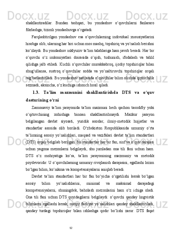 12shakllantiradilar.   Bundan   tashqari,   bu   yondashuv   o‘quvchilarni   fanlararo
fikrlashga, tizimli yondashuvga o‘rgatadi.
Farqlashtirilgan   yondashuv   esa   o‘quvchilarning   individual   xususiyatlarini
hisobga olib, ularning har biri uchun mos mashq, topshiriq va yo‘nalish berishni
ko‘zlaydi. Bu yondashuv inklyuziv ta’lim talablariga ham javob beradi. Har bir
o‘quvchi   o‘z   imkoniyatlari   doirasida   o‘qish,   tushunish,   ifodalash   va   tahlil
qilishga  jalb  etiladi.  Kuchli  o‘quvchilar   murakkabroq,  ijodiy  topshiriqlar  bilan
shug‘ullansa,   sustroq   o‘quvchilar   sodda   va   yo‘naltiruvchi   topshiriqlar   orqali
rag‘batlantiriladi. Bu yondashuv natijasida o‘quvchilar bilim olishda qiyinchilik
sezmadi, aksincha, o‘z kuchiga ishonch hosil qiladi.
1.3.   Ta’lim   mazmunini   shakllantirishda   DTS   va   o‘quv
dasturining o‘rni
Zamonaviy   ta’lim   jarayonida   ta’lim   mazmuni   hech   qachon   tasodifiy   yoki
o‘qituvchining   xohishiga   binoan   shakllantirilmaydi.   Mazkur   jarayon
belgilangan   davlat   siyosati,   yuridik   asoslar,   ilmiy-metodik   hujjatlar   va
standartlar   asosida   olib   boriladi.   O‘zbekiston   Respublikasida   umumiy   o‘rta
ta’limning   asosiy   yo‘nalishlari,   maqsad   va   vazifalari   davlat   ta’lim   standartlari
(DTS) orqali belgilab berilgan. Bu standartlar har bir fan, sinf va o‘quv darajasi
uchun   yagona   mezonlarni   belgilaydi,   shu   jumladan   ona   tili   fani   uchun   ham.
DTS   o‘z   mohiyatiga   ko‘ra,   ta’lim   jarayonining   mazmuniy   va   metodik
poydevoridir. U o‘quvchilarning umumiy rivojlanish darajasini, egallashi lozim
bo‘lgan bilim, ko‘nikma va kompetensiyalarni aniqlab beradi.
Davlat   ta’lim   standartlari   har   bir   fan   bo‘yicha   o‘rgatilishi   kerak   bo‘lgan
asosiy   bilim   yo‘nalishlarini,   minimal   va   maksimal   darajadagi
kompetensiyalarni,   shuningdek,   baholash   mezonlarini   ham   o‘z   ichiga   oladi.
Ona   tili   fani   uchun   DTS   quyidagilarni   belgilaydi:   o‘quvchi   qanday   lingvistik
bilimlarni egallashi  kerak, nutqiy faoliyat yo‘nalishlari qanday shakllantiriladi,
qanday   turdagi   topshiriqlar   bilan   ishlashga   qodir   bo‘lishi   zarur.   DTS   faqat 