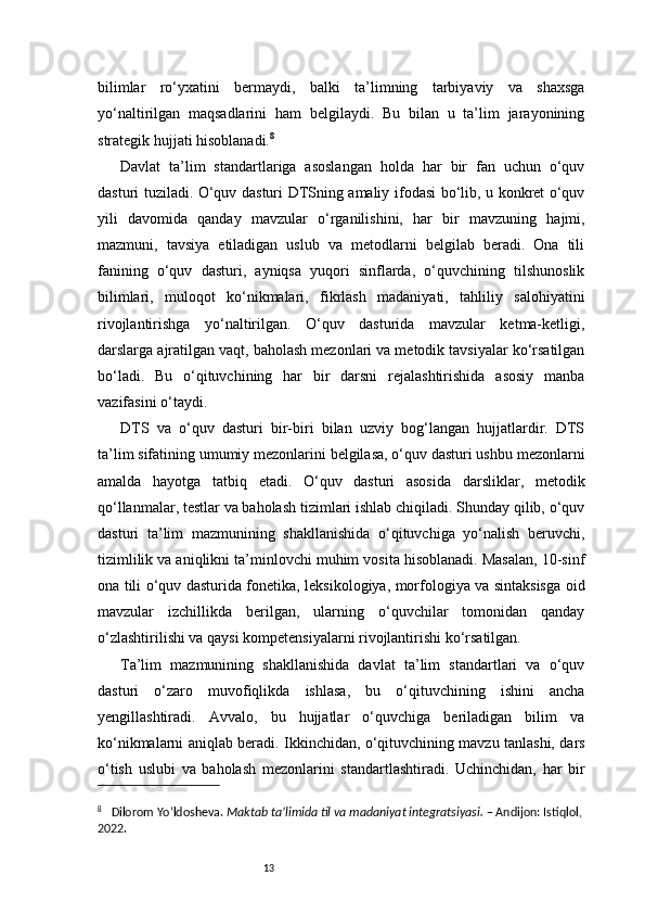 13bilimlar   ro‘yxatini   bermaydi,   balki   ta’limning   tarbiyaviy   va   shaxsga
yo‘naltirilgan   maqsadlarini   ham   belgilaydi.   Bu   bilan   u   ta’lim   jarayonining
strategik hujjati hisoblanadi. 8
Davlat   ta’lim   standartlariga   asoslangan   holda   har   bir   fan   uchun   o‘quv
dasturi tuziladi. O‘quv dasturi DTSning amaliy ifodasi bo‘lib, u konkret o‘quv
yili   davomida   qanday   mavzular   o‘rganilishini,   har   bir   mavzuning   hajmi,
mazmuni,   tavsiya   etiladigan   uslub   va   metodlarni   belgilab   beradi.   Ona   tili
fanining   o‘quv   dasturi,   ayniqsa   yuqori   sinflarda,   o‘quvchining   tilshunoslik
bilimlari,   muloqot   ko‘nikmalari,   fikrlash   madaniyati,   tahliliy   salohiyatini
rivojlantirishga   yo‘naltirilgan.   O‘quv   dasturida   mavzular   ketma-ketligi,
darslarga ajratilgan vaqt, baholash mezonlari va metodik tavsiyalar ko‘rsatilgan
bo‘ladi.   Bu   o‘qituvchining   har   bir   darsni   rejalashtirishida   asosiy   manba
vazifasini o‘taydi.
DTS   va   o‘quv   dasturi   bir-biri   bilan   uzviy   bog‘langan   hujjatlardir.   DTS
ta’lim sifatining umumiy mezonlarini belgilasa, o‘quv dasturi ushbu mezonlarni
amalda   hayotga   tatbiq   etadi.   O‘quv   dasturi   asosida   darsliklar,   metodik
qo‘llanmalar, testlar va baholash tizimlari ishlab chiqiladi. Shunday qilib, o‘quv
dasturi   ta’lim   mazmunining   shakllanishida   o‘qituvchiga   yo‘nalish   beruvchi,
tizimlilik va aniqlikni ta’minlovchi muhim vosita hisoblanadi. Masalan, 10-sinf
ona tili o‘quv dasturida fonetika, leksikologiya, morfologiya va sintaksisga oid
mavzular   izchillikda   berilgan,   ularning   o‘quvchilar   tomonidan   qanday
o‘zlashtirilishi va qaysi kompetensiyalarni rivojlantirishi ko‘rsatilgan.
Ta’lim   mazmunining   shakllanishida   davlat   ta’lim   standartlari   va   o‘quv
dasturi   o‘zaro   muvofiqlikda   ishlasa,   bu   o‘qituvchining   ishini   ancha
yengillashtiradi.   Avvalo,   bu   hujjatlar   o‘quvchiga   beriladigan   bilim   va
ko‘nikmalarni aniqlab beradi. Ikkinchidan, o‘qituvchining mavzu tanlashi, dars
o‘tish   uslubi   va   baholash   mezonlarini   standartlashtiradi.   Uchinchidan,   har   bir
8
     Dilorom Yo‘ldosheva.   Maktab ta’limida til va madaniyat integratsiyasi.  – Andijon: Istiqlol, 
2022. 