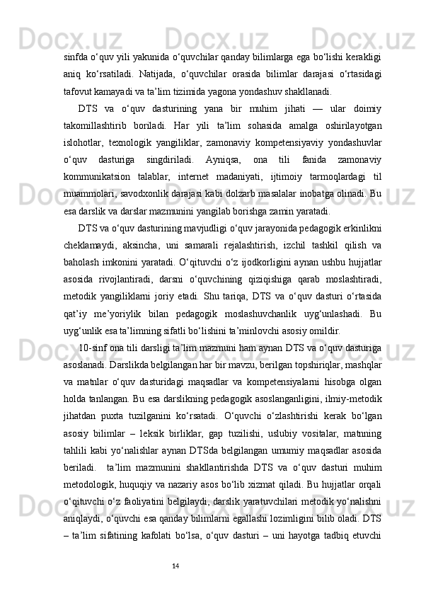 14sinfda o‘quv yili yakunida o‘quvchilar qanday bilimlarga ega bo‘lishi kerakligi
aniq   ko‘rsatiladi.   Natijada,   o‘quvchilar   orasida   bilimlar   darajasi   o‘rtasidagi
tafovut kamayadi va ta’lim tizimida yagona yondashuv shakllanadi.
DTS   va   o‘quv   dasturining   yana   bir   muhim   jihati   —   ular   doimiy
takomillashtirib   boriladi.   Har   yili   ta’lim   sohasida   amalga   oshirilayotgan
islohotlar,   texnologik   yangiliklar,   zamonaviy   kompetensiyaviy   yondashuvlar
o‘quv   dasturiga   singdiriladi.   Ayniqsa,   ona   tili   fanida   zamonaviy
kommunikatsion   talablar,   internet   madaniyati,   ijtimoiy   tarmoqlardagi   til
muammolari, savodxonlik darajasi kabi dolzarb masalalar inobatga olinadi. Bu
esa darslik va darslar mazmunini yangilab borishga zamin yaratadi.
DTS va o‘quv dasturining mavjudligi o‘quv jarayonida pedagogik erkinlikni
cheklamaydi,   aksincha,   uni   samarali   rejalashtirish,   izchil   tashkil   qilish   va
baholash imkonini yaratadi. O‘qituvchi  o‘z ijodkorligini  aynan ushbu hujjatlar
asosida   rivojlantiradi,   darsni   o‘quvchining   qiziqishiga   qarab   moslashtiradi,
metodik   yangiliklarni   joriy   etadi.   Shu   tariqa,   DTS   va   o‘quv   dasturi   o‘rtasida
qat’iy   me’yoriylik   bilan   pedagogik   moslashuvchanlik   uyg‘unlashadi.   Bu
uyg‘unlik esa ta’limning sifatli bo‘lishini ta’minlovchi asosiy omildir.
10-sinf ona tili darsligi ta’lim mazmuni ham aynan DTS va o‘quv dasturiga
asoslanadi. Darslikda belgilangan har bir mavzu, berilgan topshiriqlar, mashqlar
va   matnlar   o‘quv   dasturidagi   maqsadlar   va   kompetensiyalarni   hisobga   olgan
holda tanlangan. Bu esa darslikning pedagogik asoslanganligini, ilmiy-metodik
jihatdan   puxta   tuzilganini   ko‘rsatadi.   O‘quvchi   o‘zlashtirishi   kerak   bo‘lgan
asosiy   bilimlar   –   leksik   birliklar,   gap   tuzilishi,   uslubiy   vositalar,   matnning
tahlili   kabi   yo‘nalishlar   aynan   DTSda   belgilangan   umumiy   maqsadlar   asosida
beriladi.     ta’lim   mazmunini   shakllantirishda   DTS   va   o‘quv   dasturi   muhim
metodologik, huquqiy va nazariy asos bo‘lib xizmat  qiladi. Bu hujjatlar orqali
o‘qituvchi o‘z faoliyatini belgilaydi, darslik yaratuvchilari metodik yo‘nalishni
aniqlaydi, o‘quvchi esa qanday bilimlarni egallashi lozimligini bilib oladi. DTS
–   ta’lim   sifatining   kafolati   bo‘lsa,   o‘quv   dasturi   –   uni   hayotga   tadbiq   etuvchi 