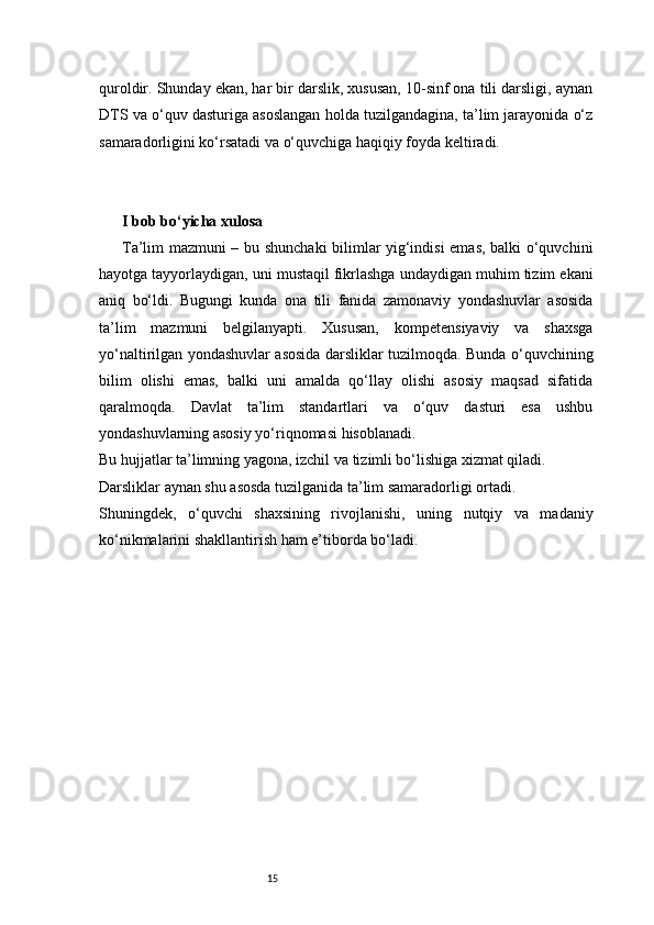 15quroldir. Shunday ekan, har bir darslik, xususan, 10-sinf ona tili darsligi, aynan
DTS va o‘quv dasturiga asoslangan holda tuzilgandagina, ta’lim jarayonida o‘z
samaradorligini ko‘rsatadi va o‘quvchiga haqiqiy foyda keltiradi.
I bob bo‘yicha xulosa
Ta’lim mazmuni – bu shunchaki bilimlar yig‘indisi emas, balki o‘quvchini
hayotga tayyorlaydigan, uni mustaqil fikrlashga undaydigan muhim tizim ekani
aniq   bo‘ldi.   Bugungi   kunda   ona   tili   fanida   zamonaviy   yondashuvlar   asosida
ta’lim   mazmuni   belgilanyapti.   Xususan,   kompetensiyaviy   va   shaxsga
yo‘naltirilgan yondashuvlar asosida darsliklar tuzilmoqda. Bunda o‘quvchining
bilim   olishi   emas,   balki   uni   amalda   qo‘llay   olishi   asosiy   maqsad   sifatida
qaralmoqda.   Davlat   ta’lim   standartlari   va   o‘quv   dasturi   esa   ushbu
yondashuvlarning asosiy yo‘riqnomasi hisoblanadi.
Bu hujjatlar ta’limning yagona, izchil va tizimli bo‘lishiga xizmat qiladi.
Darsliklar aynan shu asosda tuzilganida ta’lim samaradorligi ortadi.
Shuningdek,   o‘quvchi   shaxsining   rivojlanishi,   uning   nutqiy   va   madaniy
ko‘nikmalarini shakllantirish ham e’tiborda bo‘ladi. 