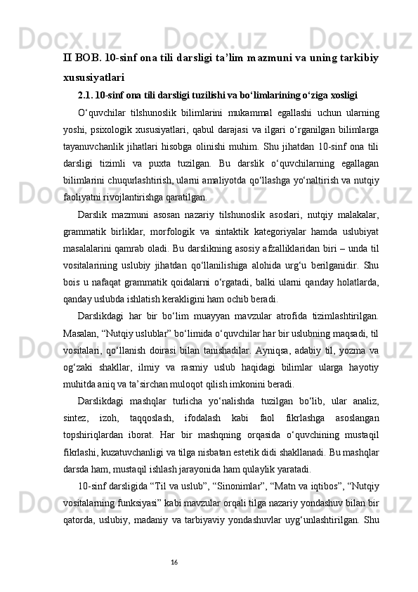 16II BOB. 10-sinf ona tili darsligi ta’lim mazmuni va uning tarkibiy
xususiyatlari
2.1. 10-sinf ona tili darsligi tuzilishi va bo‘limlarining o‘ziga xosligi
O‘quvchilar   tilshunoslik   bilimlarini   mukammal   egallashi   uchun   ularning
yoshi,   psixologik   xususiyatlari,   qabul   darajasi   va   ilgari   o‘rganilgan   bilimlarga
tayanuvchanlik   jihatlari   hisobga   olinishi   muhim.   Shu   jihatdan   10-sinf   ona   tili
darsligi   tizimli   va   puxta   tuzilgan.   Bu   darslik   o‘quvchilarning   egallagan
bilimlarini chuqurlashtirish, ularni amaliyotda qo‘llashga yo‘naltirish va nutqiy
faoliyatni rivojlantirishga qaratilgan.
Darslik   mazmuni   asosan   nazariy   tilshunoslik   asoslari,   nutqiy   malakalar,
grammatik   birliklar,   morfologik   va   sintaktik   kategoriyalar   hamda   uslubiyat
masalalarini qamrab oladi. Bu darslikning asosiy afzalliklaridan biri – unda til
vositalarining   uslubiy   jihatdan   qo‘llanilishiga   alohida   urg‘u   berilganidir.   Shu
bois   u   nafaqat   grammatik   qoidalarni   o‘rgatadi,   balki   ularni   qanday   holatlarda,
qanday uslubda ishlatish kerakligini ham ochib beradi .
Darslikdagi   har   bir   bo‘lim   muayyan   mavzular   atrofida   tizimlashtirilgan.
Masalan, “Nutqiy uslublar” bo‘limida o‘quvchilar har bir uslubning maqsadi, til
vositalari,   qo‘llanish   doirasi   bilan   tanishadilar.   Ayniqsa,   adabiy   til,   yozma   va
og‘zaki   shakllar,   ilmiy   va   rasmiy   uslub   haqidagi   bilimlar   ularga   hayotiy
muhitda aniq va ta’sirchan muloqot qilish imkonini beradi.
Darslikdagi   mashqlar   turlicha   yo‘nalishda   tuzilgan   bo‘lib,   ular   analiz,
sintez,   izoh,   taqqoslash,   ifodalash   kabi   faol   fikrlashga   asoslangan
topshiriqlardan   iborat.   Har   bir   mashqning   orqasida   o‘quvchining   mustaqil
fikrlashi, kuzatuvchanligi va tilga nisbatan estetik didi shakllanadi. Bu mashqlar
darsda ham, mustaqil ishlash jarayonida ham qulaylik yaratadi.
10-sinf darsligida “Til va uslub”, “Sinonimlar”, “Matn va iqtibos”, “Nutqiy
vositalarning funksiyasi” kabi mavzular orqali tilga nazariy yondashuv bilan bir
qatorda,   uslubiy,   madaniy   va   tarbiyaviy   yondashuvlar   uyg‘unlashtirilgan.   Shu 