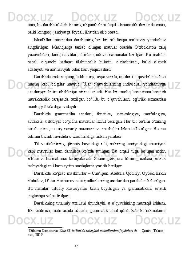 17bois, bu darslik o‘zbek tilining o‘rganilishini faqat tilshunoslik doirasida emas,
balki kengroq, jamiyatga foydali jihatdan olib boradi.
Mualliflar   tomonidan   darslikning   har   bir   sahifasiga   ma’naviy   yondashuv
singdirilgan.   Mashqlarga   tanlab   olingan   matnlar   orasida   O‘zbekiston   xalq
yozuvchilari,   taniqli   adiblar,   olimlar   ijodidan   namunalar   berilgan.   Bu   matnlar
orqali   o‘quvchi   nafaqat   tilshunoslik   bilimini   o‘zlashtiradi,   balki   o‘zbek
adabiyoti va ma’naviyati bilan ham yaqinlashadi .
Darslikda esda saqlang, bilib oling, uyga vazifa, iqtidorli o‘quvchilar uchun
mashq   kabi   belgilar   mavjud.   Ular   o‘quvchilarning   individual   yondashuvga
asoslangan   bilim   olishlariga   xizmat   qiladi.   Har   bir   mashq   bosqichma-bosqich
murakkablik   darajasida   tuzilgan   bo 9
‘lib,   bu   o‘quvchilarni   og‘irlik   sezmasdan
mantiqiy fikrlashga undaydi.
Darslikda   grammatika   asoslari,   fonetika,   leksikologiya,   morfologiya,
sintaksis,   uslubiyat   bo‘yicha  mavzular  izchil   berilgan. Har   bir   bo‘lim  o‘zining
kirish   qismi,   asosiy   nazariy   mazmuni   va   mashqlari   bilan   to‘ldirilgan.   Bu   esa
bilimni tizimli ravishda o‘zlashtirishga imkon yaratadi.
Til   vositalarining   ijtimoiy   hayotdagi   roli,   so‘zning   jamiyatdagi   ahamiyati
kabi   mavzular   ham   darslikda   ko‘zda   tutilgan.   Bu   orqali   tilga   bo‘lgan   mehr,
e’tibor va hurmat hissi  tarbiyalanadi. Shuningdek, ona tilining jozibasi, estetik
tarbiyadagi roli ham ayrim mashqlarda yoritib berilgan.
Darslikda   ko‘plab   mashhurlar   –   Cho‘lpon,   Abdulla   Qodiriy,   Oybek,   Erkin
Vohidov, O‘tkir Hoshimov kabi ijodkorlarning asarlaridan parchalar keltirilgan.
Bu   matnlar   uslubiy   xususiyatlar   bilan   boyitilgan   va   grammatikani   estetik
anglashga yo‘naltirilgan.
Darslikning   umumiy   tuzilishi   shundayki,   u   o‘quvchining   mustaqil   ishlash,
fikr   bildirish,   matn   ustida   ishlash,   grammatik   tahlil   qilish   kabi   ko‘nikmalarini
9
  Dilnoza Usmonova.   Ona tili ta’limida interfaol metodlardan foydalanish.  – Qarshi: Talaba 
nuri, 2019. 