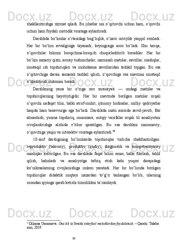 18shakllantirishga  xizmat   qiladi.  Bu  jihatlar   uni  o‘qituvchi  uchun  ham,  o‘quvchi
uchun ham foydali metodik vositaga aylantiradi.
Darslikda   bo‘limlar   o‘rtasidagi   bog‘liqlik,   o‘zaro   uzviylik   yaqqol   seziladi.
Har   bir   bo‘lim   avvalgisiga   tayanadi,   keyingisiga   asos   bo‘ladi.   Shu   tariqa,
o‘quvchilar   bilimni   bosqichma-bosqich   chuqurlashtirib   boradilar.   Har   bir
bo‘lim nazariy qism, asosiy tushunchalar, namunali matnlar, savollar, mashqlar,
mustaqil   ish   topshiriqlari   va   muhokama   savollaridan   tashkil   topgan.   Bu   esa
o‘qituvchiga   darsni   samarali   tashkil   qilish,   o‘quvchiga   esa   mavzuni   mustaqil
o‘zlashtirish imkonini beradi.
Darslikning   yana   bir   o‘ziga   xos   xususiyati   —   undagi   matnlar   va
topshiriqlarning   hayotiyligidir.   Har   bir   mavzuda   berilgan   matnlar   orqali
o‘quvchi   nafaqat   tilni,   balki   atrof-muhit,   ijtimoiy   hodisalar,   milliy   qadriyatlar
haqida   ham   tasavvurga   ega   bo‘ladi.   Darslikda   matn   asosida   savol-javob,   fikr
almashish,   yozma   topshiriq,   munozara,   nutqiy   vazifalar   orqali   til   amaliyotini
rivojlantirishga   alohida   e’tibor   qaratilgan.   Bu   esa   darslikni   zamonaviy,
o‘quvchiga yaqin va interaktiv vositaga aylantiradi. 10
10-sinf   darsligining   bo‘limlarida   topshiriqlar   turlicha   shakllantirilgan:
reproduktiv   (takroriy),   produktiv   (ijodiy),   diagnostik   va   kompetensiyaviy
mashqlar   keltirilgan.   Bu   esa   darslikda   faqat   bilim   emas,   balki   fikrlash,   tahlil
qilish,   baholash   va   amaliyotga   tatbiq   etish   kabi   yuqori   darajadagi
ko‘nikmalarning   rivojlanishiga   imkon   yaratadi.   Har   bir   bo‘limda   berilgan
topshiriqlar   didaktik   nuqtayi   nazardan   to‘g‘ri   tanlangan   bo‘lib,   ularning
osondan qiyinga qarab ketishi tizimlilikni ta’minlaydi.
10
  Dilnoza Usmonova.   Ona tili ta’limida interfaol metodlardan foydalanish.  – Qarshi: Talaba 
nuri, 2019. 