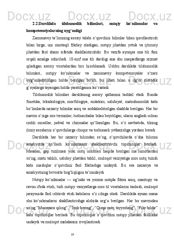 192.2.Darslikda   tilshunoslik   bilimlari,   nutqiy   ko‘nikmalar   va
kompetensiyalarning uyg‘unligi
Zamonaviy ta’limning asosiy talabi o‘quvchini bilimlar bilan qurollantirish
bilan   birga,   uni   mustaqil   fikrlay   oladigan,   nutqiy   jihatdan   yetuk   va   ijtimoiy
jihatdan   faol   shaxs   sifatida   shakllantirishdir.   Bu   vazifa   ayniqsa   ona   tili   fani
orqali   amalga   oshiriladi.   10-sinf   ona   tili   darsligi   ana   shu   maqsadlarga   xizmat
qiladigan   asosiy   vositalardan   biri   hisoblanadi.   Ushbu   darslikda   tilshunoslik
bilimlari,   nutqiy   ko‘nikmalar   va   zamonaviy   kompetensiyalar   o‘zaro
uyg‘unlashtirilgan   holda   berilgan   bo‘lib,   bu   jihati   bilan   u   ilg‘or   metodik
g‘oyalarga tayangan holda yaratilganini ko‘rsatadi.
Tilshunoslik   bilimlari   darslikning   asosiy   qatlamini   tashkil   etadi.   Bunda
fonetika,   leksikologiya,   morfologiya,   sintaksis,   uslubiyat,   matnshunoslik   kabi
bo‘limlarda nazariy bilimlar aniq va soddalashtirilgan shaklda berilgan. Har bir
mavzu o‘ziga xos terminlar, tushunchalar bilan boyitilgan, ularni anglash uchun
izohli   misollar,   jadval   va   chizmalar   qo‘llanilgan.   Bu,   o‘z   navbatida,   tilning
ilmiy asoslarini o‘quvchilarga chuqur va tushunarli yetkazishga yordam beradi.
Darslikda   har   bir   nazariy   bilimdan   so‘ng,   o‘quvchilarda   o‘sha   bilimni
amaliyotda   qo‘llash   ko‘nikmasini   shakllantiruvchi   topshiriqlar   beriladi.
Masalan,   gap   tuzilmasi   yoki   nutq   uslublari   haqida   berilgan   ma’lumotlardan
so‘ng, matn tahlili, uslubiy jihatdan tahlil, muloqot vaziyatiga mos nutq tuzish
kabi   mashqlar   o‘quvchini   faol   fikrlashga   undaydi .   Bu   esa   nazariya   va
amaliyotning bevosita bog‘liqligini ta’minlaydi.
Nutqiy   ko‘nikmalar   —   og‘zaki   va   yozma   nutqda   fikrni   aniq,   mantiqiy   va
ravon ifoda etish, turli nutqiy vaziyatlarga mos til vositalarini tanlash, muloqot
jarayonida faol  ishtirok etish kabilarni  o‘z ichiga oladi. Darslikda aynan mana
shu   ko‘nikmalarni   shakllantirishga   alohida   urg‘u   berilgan.   Har   bir   mavzudan
so‘ng “Munozara qiling”, “Izoh bering”, “Qisqa nutq tayyorlang”, “Fikr bildir”
kabi   topshiriqlar   beriladi.   Bu   topshiriqlar   o‘quvchini   nutqiy   jihatdan   faollikka
undaydi va muloqot malakasini rivojlantiradi. 