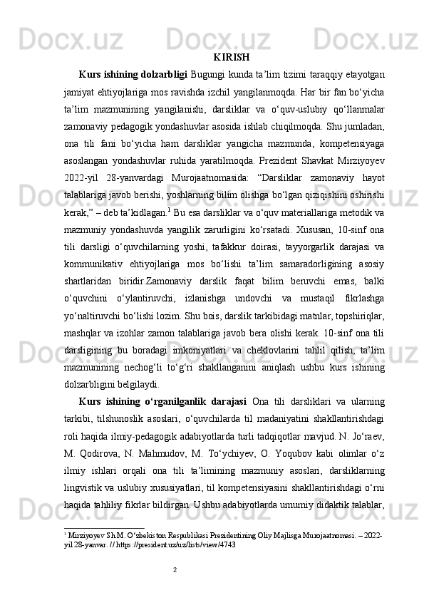 2 KIRISH
Kurs ishining dolzarbligi   Bugungi kunda ta’lim tizimi taraqqiy etayotgan
jamiyat ehtiyojlariga mos ravishda izchil yangilanmoqda. Har bir fan bo‘yicha
ta’lim   mazmunining   yangilanishi,   darsliklar   va   o‘quv-uslubiy   qo‘llanmalar
zamonaviy pedagogik yondashuvlar asosida ishlab chiqilmoqda. Shu jumladan,
ona   tili   fani   bo‘yicha   ham   darsliklar   yangicha   mazmunda,   kompetensiyaga
asoslangan   yondashuvlar   ruhida   yaratilmoqda.   Prezident   Shavkat   Mirziyoyev
2022-yil   28-yanvardagi   Murojaatnomasida:   “Darsliklar   zamonaviy   hayot
talablariga javob berishi, yoshlarning bilim olishga bo‘lgan qiziqishini oshirishi
kerak,” – deb ta’kidlagan. 1
 Bu esa darsliklar va o‘quv materiallariga metodik va
mazmuniy   yondashuvda   yangilik   zarurligini   ko‘rsatadi.   Xususan,   10-sinf   ona
tili   darsligi   o‘quvchilarning   yoshi,   tafakkur   doirasi,   tayyorgarlik   darajasi   va
kommunikativ   ehtiyojlariga   mos   bo‘lishi   ta’lim   samaradorligining   asosiy
shartlaridan   biridir.Zamonaviy   darslik   faqat   bilim   beruvchi   emas,   balki
o‘quvchini   o‘ylantiruvchi,   izlanishga   undovchi   va   mustaqil   fikrlashga
yo‘naltiruvchi bo‘lishi lozim. Shu bois, darslik tarkibidagi matnlar, topshiriqlar,
mashqlar  va izohlar zamon talablariga javob bera olishi  kerak. 10-sinf  ona tili
darsligining   bu   boradagi   imkoniyatlari   va   cheklovlarini   tahlil   qilish,   ta’lim
mazmunining   nechog‘li   to‘g‘ri   shakllanganini   aniqlash   ushbu   kurs   ishining
dolzarbligini belgilaydi. 
Kurs   ishining   o‘rganilganlik   darajasi   Ona   tili   darsliklari   va   ularning
tarkibi,   tilshunoslik   asoslari,   o‘quvchilarda   til   madaniyatini   shakllantirishdagi
roli haqida ilmiy-pedagogik adabiyotlarda turli tadqiqotlar mavjud. N. Jo‘raev,
M.   Qodirova,   N.   Mahmudov,   M.   To‘ychiyev,   O.   Yoqubov   kabi   olimlar   o‘z
ilmiy   ishlari   orqali   ona   tili   ta’limining   mazmuniy   asoslari,   darsliklarning
lingvistik va uslubiy xususiyatlari, til kompetensiyasini shakllantirishdagi o‘rni
haqida tahliliy fikrlar bildirgan. Ushbu adabiyotlarda umumiy didaktik talablar,
1
  Mirziyoyev Sh.M. O‘zbekiston Respublikasi Prezidentining Oliy Majlisga Murojaatnomasi. – 2022-
yil 28-yanvar. // https://president.uz/uz/lists/view/4743 