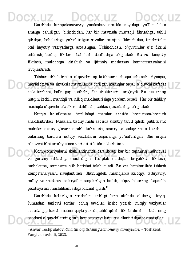 20Darslikda   kompetensiyaviy   yondashuv   amalda   quyidagi   yo‘llar   bilan
amalga   oshirilgan:   birinchidan,   har   bir   mavzuda   mustaqil   fikrlashga,   tahlil
qilishga,   baholashga   yo‘naltirilgan   savollar   mavjud.   Ikkinchidan,   topshiriqlar
real   hayotiy   vaziyatlarga   asoslangan.   Uchinchidan,   o‘quvchilar   o‘z   fikrini
bildirish,   boshqa   fikrlarni   baholash,   dalillashga   o‘rgatiladi.   Bu   esa   tanqidiy
fikrlash,   muloqotga   kirishish   va   ijtimoiy   moslashuv   kompetensiyalarini
rivojlantiradi.
Tilshunoslik   bilimlari   o‘quvchining   tafakkurini   chuqurlashtiradi.   Ayniqsa,
morfologiya va sintaksis mavzularida berilgan mashqlar orqali o‘quvchi nafaqat
so‘z   tuzilishi,   balki   gap   qurilishi,   fikr   strukturasini   anglaydi.   Bu   esa   uning
nutqini izchil, mantiqli va silliq shakllantirishga yordam beradi. Har bir tahliliy
mashqda o‘quvchi o‘z fikrini dalillash, izohlash, asoslashga o‘rgatiladi.
Nutqiy   ko‘nikmalar   darslikdagi   matnlar   asosida   bosqichma-bosqich
shakllantiriladi.  Masalan,   badiiy   matn  asosida   uslubiy   tahlil   qilish,   publitsistik
matndan   asosiy   g‘oyani   ajratib   ko‘rsatish,   rasmiy   uslubdagi   matn   tuzish   —
bularning   barchasi   nutqiy   vazifalarni   bajarishga   yo‘naltirilgan.   Shu   orqali
o‘quvchi tilni amaliy aloqa vositasi sifatida o‘zlashtiradi.
Kompetensiyalarni   shakllantirishda   darslikdagi   har   bir   topshiriq   individual
va   guruhiy   ishlashga   moslashgan.   Ko‘plab   mashqlar   birgalikda   fikrlash,
muhokama,   munozara   olib   borishni   talab   qiladi.   Bu   esa   hamkorlikda   ishlash
kompetensiyasini   rivojlantiradi.   Shuningdek,   mashqlarda   axloqiy,   tarbiyaviy,
milliy   va   madaniy   qadriyatlar   singdirilgan   bo‘lib,   o‘quvchilarning   fuqarolik
pozitsiyasini mustahkamlashga xizmat qiladi. 11
Darslikda   keltirilgan   mashqlar   turliligi   ham   alohida   e’tiborga   loyiq.
Jumladan,   tanlovli   testlar,   ochiq   savollar,   insho   yozish,   nutqiy   vaziyatlar
asosida gap tuzish, matnni qayta yozish, tahlil qilish, fikr bildirish — bularning
barchasi o‘quvchilarning turli kompetensiyalarini shakllantirishga xizmat qiladi.
11
  Anvar Toshpulatov.   Ona tili o‘qitishning zamonaviy tamoyillari.  – Toshkent: 
Yangi asr avlodi, 2023. 