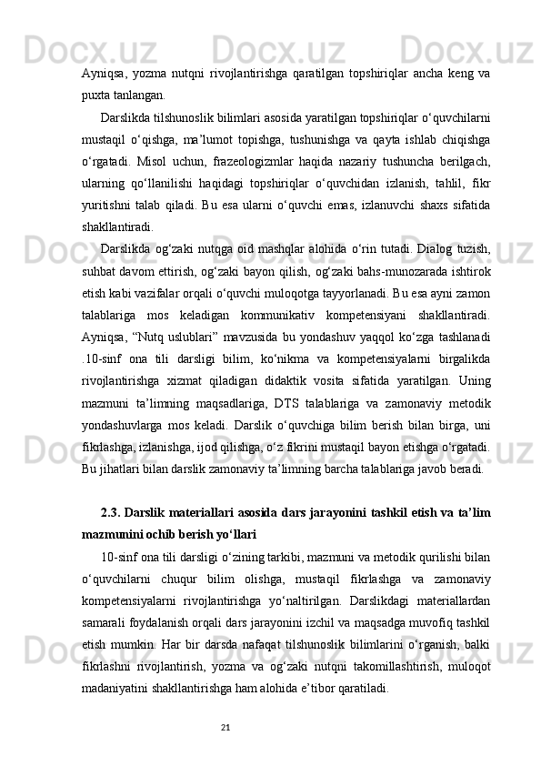 21Ayniqsa,   yozma   nutqni   rivojlantirishga   qaratilgan   topshiriqlar   ancha   keng   va
puxta tanlangan.
Darslikda tilshunoslik bilimlari asosida yaratilgan topshiriqlar o‘quvchilarni
mustaqil   o‘qishga,   ma’lumot   topishga,   tushunishga   va   qayta   ishlab   chiqishga
o‘rgatadi.   Misol   uchun,   frazeologizmlar   haqida   nazariy   tushuncha   berilgach,
ularning   qo‘llanilishi   haqidagi   topshiriqlar   o‘quvchidan   izlanish,   tahlil,   fikr
yuritishni   talab   qiladi.   Bu   esa   ularni   o‘quvchi   emas,   izlanuvchi   shaxs   sifatida
shakllantiradi.
Darslikda   og‘zaki   nutqga   oid   mashqlar   alohida   o‘rin   tutadi.   Dialog   tuzish,
suhbat  davom  ettirish, og‘zaki  bayon qilish, og‘zaki  bahs-munozarada ishtirok
etish kabi vazifalar orqali o‘quvchi muloqotga tayyorlanadi. Bu esa ayni zamon
talablariga   mos   keladigan   kommunikativ   kompetensiyani   shakllantiradi.
Ayniqsa,   “Nutq   uslublari”   mavzusida   bu   yondashuv   yaqqol   ko‘zga   tashlanadi
.10-sinf   ona   tili   darsligi   bilim,   ko‘nikma   va   kompetensiyalarni   birgalikda
rivojlantirishga   xizmat   qiladigan   didaktik   vosita   sifatida   yaratilgan.   Uning
mazmuni   ta’limning   maqsadlariga,   DTS   talablariga   va   zamonaviy   metodik
yondashuvlarga   mos   keladi.   Darslik   o‘quvchiga   bilim   berish   bilan   birga,   uni
fikrlashga, izlanishga, ijod qilishga, o‘z fikrini mustaqil bayon etishga o‘rgatadi.
Bu jihatlari bilan darslik zamonaviy ta’limning barcha talablariga javob beradi.
2.3. Darslik materiallari asosida dars jarayonini tashkil etish va ta’lim
mazmunini ochib berish yo‘llari
10-sinf ona tili darsligi o‘zining tarkibi, mazmuni va metodik qurilishi bilan
o‘quvchilarni   chuqur   bilim   olishga,   mustaqil   fikrlashga   va   zamonaviy
kompetensiyalarni   rivojlantirishga   yo‘naltirilgan.   Darslikdagi   materiallardan
samarali foydalanish orqali dars jarayonini izchil va maqsadga muvofiq tashkil
etish   mumkin.   Har   bir   darsda   nafaqat   tilshunoslik   bilimlarini   o‘rganish,   balki
fikrlashni   rivojlantirish,   yozma   va   og‘zaki   nutqni   takomillashtirish,   muloqot
madaniyatini shakllantirishga ham alohida e’tibor qaratiladi. 