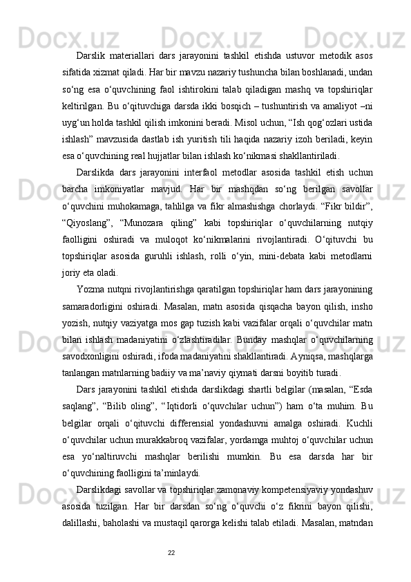 22Darslik   materiallari   dars   jarayonini   tashkil   etishda   ustuvor   metodik   asos
sifatida xizmat qiladi. Har bir mavzu nazariy tushuncha bilan boshlanadi, undan
so‘ng   esa   o‘quvchining   faol   ishtirokini   talab   qiladigan   mashq   va   topshiriqlar
keltirilgan. Bu o‘qituvchiga darsda ikki bosqich – tushuntirish va amaliyot –ni
uyg‘un holda tashkil qilish imkonini beradi. Misol uchun, “Ish qog‘ozlari ustida
ishlash”   mavzusida   dastlab   ish   yuritish   tili   haqida   nazariy   izoh  beriladi,  keyin
esa o‘quvchining real hujjatlar bilan ishlash ko‘nikmasi shakllantiriladi .
Darslikda   dars   jarayonini   interfaol   metodlar   asosida   tashkil   etish   uchun
barcha   imkoniyatlar   mavjud.   Har   bir   mashqdan   so‘ng   berilgan   savollar
o‘quvchini   muhokamaga,  tahlilga va  fikr  almashishga  chorlaydi. “Fikr  bildir”,
“Qiyoslang”,   “Munozara   qiling”   kabi   topshiriqlar   o‘quvchilarning   nutqiy
faolligini   oshiradi   va   muloqot   ko‘nikmalarini   rivojlantiradi.   O‘qituvchi   bu
topshiriqlar   asosida   guruhli   ishlash,   rolli   o‘yin,   mini-debata   kabi   metodlarni
joriy eta oladi.
Yozma nutqni rivojlantirishga qaratilgan topshiriqlar ham dars jarayonining
samaradorligini   oshiradi.   Masalan,   matn   asosida   qisqacha   bayon   qilish,   insho
yozish, nutqiy vaziyatga mos gap tuzish kabi vazifalar orqali o‘quvchilar matn
bilan   ishlash   madaniyatini   o‘zlashtiradilar.   Bunday   mashqlar   o‘quvchilarning
savodxonligini oshiradi, ifoda madaniyatini shakllantiradi. Ayniqsa, mashqlarga
tanlangan matnlarning badiiy va ma’naviy qiymati darsni boyitib turadi .
Dars   jarayonini   tashkil   etishda   darslikdagi   shartli   belgilar   (masalan,   “Esda
saqlang”,   “Bilib   oling”,   “Iqtidorli   o‘quvchilar   uchun”)   ham   o‘ta   muhim.   Bu
belgilar   orqali   o‘qituvchi   differensial   yondashuvni   amalga   oshiradi.   Kuchli
o‘quvchilar uchun murakkabroq vazifalar, yordamga muhtoj o‘quvchilar uchun
esa   yo‘naltiruvchi   mashqlar   berilishi   mumkin.   Bu   esa   darsda   har   bir
o‘quvchining faolligini ta’minlaydi.
Darslikdagi savollar va topshiriqlar zamonaviy kompetensiyaviy yondashuv
asosida   tuzilgan.   Har   bir   darsdan   so‘ng   o‘quvchi   o‘z   fikrini   bayon   qilishi,
dalillashi, baholashi va mustaqil qarorga kelishi talab etiladi. Masalan, matndan 