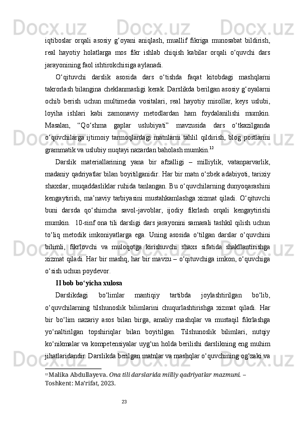 23iqtiboslar   orqali   asosiy   g‘oyani   aniqlash,   muallif   fikriga   munosabat   bildirish,
real   hayotiy   holatlarga   mos   fikr   ishlab   chiqish   kabilar   orqali   o‘quvchi   dars
jarayonining faol ishtirokchisiga aylanadi .
O‘qituvchi   darslik   asosida   dars   o‘tishda   faqat   kitobdagi   mashqlarni
takrorlash bilangina cheklanmasligi kerak. Darslikda berilgan asosiy g‘oyalarni
ochib   berish   uchun   multimedia   vositalari,   real   hayotiy   misollar,   keys   uslubi,
loyiha   ishlari   kabi   zamonaviy   metodlardan   ham   foydalanilishi   mumkin.
Masalan,   “Qo‘shma   gaplar   uslubiyati”   mavzusida   dars   o‘tkazilganda
o‘quvchilarga   ijtimoiy   tarmoqlardagi   matnlarni   tahlil   qildirish,   blog   postlarini
grammatik va uslubiy nuqtayi nazardan baholash mumkin . 12
Darslik   materiallarining   yana   bir   afzalligi   –   milliylik,   vatanparvarlik,
madaniy qadriyatlar bilan boyitilganidir. Har bir matn o‘zbek adabiyoti, tarixiy
shaxslar, muqaddasliklar ruhida tanlangan. Bu o‘quvchilarning dunyoqarashini
kengaytirish,   ma’naviy   tarbiyasini   mustahkamlashga   xizmat   qiladi.   O‘qituvchi
buni   darsda   qo‘shimcha   savol-javoblar,   ijodiy   fikrlash   orqali   kengaytirishi
mumkin.   10-sinf ona tili darsligi dars jarayonini samarali tashkil  qilish uchun
to‘liq   metodik   imkoniyatlarga   ega.   Uning   asosida   o‘tilgan   darslar   o‘quvchini
bilimli,   fikrlovchi   va   muloqotga   kirishuvchi   shaxs   sifatida   shakllantirishga
xizmat qiladi. Har bir mashq, har bir mavzu – o‘qituvchiga imkon, o‘quvchiga
o‘sish uchun poydevor.
II bob bo‘yicha xulosa
Darslikdagi   bo‘limlar   mantiqiy   tartibda   joylashtirilgan   bo‘lib,
o‘quvchilarning   tilshunoslik   bilimlarini   chuqurlashtirishga   xizmat   qiladi.   Har
bir   bo‘lim   nazariy   asos   bilan   birga,   amaliy   mashqlar   va   mustaqil   fikrlashga
yo‘naltirilgan   topshiriqlar   bilan   boyitilgan.   Tilshunoslik   bilimlari,   nutqiy
ko‘nikmalar va kompetensiyalar uyg‘un holda berilishi darslikning eng muhim
jihatlaridandir. Darslikda berilgan matnlar va mashqlar o‘quvchining og‘zaki va
12
  Malika Abdullayeva.   Ona tili darslarida milliy qadriyatlar mazmuni.  – 
Toshkent: Ma’rifat, 2023. 