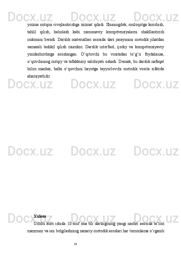 24yozma nutqini rivojlantirishga xizmat qiladi. Shuningdek, muloqotga kirishish,
tahlil   qilish,   baholash   kabi   zamonaviy   kompetensiyalarni   shakllantirish
imkonini   beradi.   Darslik   materiallari   asosida   dars   jarayonini   metodik   jihatdan
samarali   tashkil   qilish   mumkin.   Darslik   interfaol,   ijodiy   va   kompetensiyaviy
yondashuvlarga   asoslangan.   O‘qituvchi   bu   vositadan   to‘g‘ri   foydalansa,
o‘quvchining nutqiy va tafakkuriy salohiyati oshadi. Demak, bu darslik nafaqat
bilim   manbai,   balki   o‘quvchini   hayotga   tayyorlovchi   metodik   vosita   sifatida
ahamiyatlidir.
Xulosa 
Ushbu   kurs   ishida   10-sinf   ona   tili   darsligining   yangi   nashri   asosida   ta’lim
mazmuni va uni belgilashning nazariy-metodik asoslari har tomonlama o’rganib 