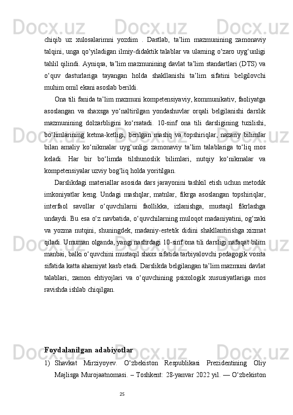 25chiqib   uz   xulosalarimni   yozdim   .   Dastlab,   ta’lim   mazmunining   zamonaviy
talqini, unga qo‘yiladigan ilmiy-didaktik talablar va ularning o‘zaro uyg‘unligi
tahlil qilindi. Ayniqsa, ta’lim mazmunining davlat ta’lim standartlari (DTS) va
o‘quv   dasturlariga   tayangan   holda   shakllanishi   ta’lim   sifatini   belgilovchi
muhim omil ekani asoslab berildi.
Ona tili fanida ta’lim mazmuni kompetensiyaviy, kommunikativ, faoliyatga
asoslangan   va   shaxsga   yo‘naltirilgan   yondashuvlar   orqali   belgilanishi   darslik
mazmunining   dolzarbligini   ko‘rsatadi.   10-sinf   ona   tili   darsligining   tuzilishi,
bo‘limlarining   ketma-ketligi,   berilgan   mashq   va   topshiriqlar,   nazariy   bilimlar
bilan   amaliy   ko‘nikmalar   uyg‘unligi   zamonaviy   ta’lim   talablariga   to‘liq   mos
keladi.   Har   bir   bo‘limda   tilshunoslik   bilimlari,   nutqiy   ko‘nikmalar   va
kompetensiyalar uzviy bog‘liq holda yoritilgan.
Darslikdagi materiallar asosida  dars jarayonini tashkil etish uchun metodik
imkoniyatlar   keng.   Undagi   mashqlar,   matnlar,   fikrga   asoslangan   topshiriqlar,
interfaol   savollar   o‘quvchilarni   faollikka,   izlanishga,   mustaqil   fikrlashga
undaydi. Bu esa o‘z navbatida, o‘quvchilarning muloqot madaniyatini, og‘zaki
va   yozma   nutqini,   shuningdek,   madaniy-estetik   didini   shakllantirishga   xizmat
qiladi. Umuman olganda, yangi nashrdagi 10-sinf ona tili darsligi nafaqat bilim
manbai, balki o‘quvchini mustaqil shaxs sifatida tarbiyalovchi pedagogik vosita
sifatida katta ahamiyat kasb etadi. Darslikda belgilangan ta’lim mazmuni davlat
talablari,   zamon   ehtiyojlari   va   o‘quvchining   psixologik   xususiyatlariga   mos
ravishda ishlab chiqilgan.
Foydalanilgan adabiyotlar 
1) Shavkat   Mirziyoyev.   O‘zbekiston   Respublikasi   Prezidentining   Oliy
Majlisga Murojaatnomasi. – Toshkent: 28-yanvar 2022 yil. — O‘zbekiston 