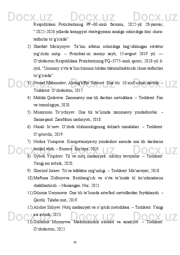 26Respublikasi   Prezidentining   PF–60-sonli   farmoni,   2022-yil   28-yanvar,
“2022–2026 yillarda taraqqiyot strategiyasini amalga oshirishga doir chora-
tadbirlar to‘g‘risida”.
2) Shavkat   Mirziyoyev.   Ta’lim   sifatini   oshirishga   bag‘ishlangan   selektor
yig‘ilishi   nutqi.   –   Prezident.uz   rasmiy   sayti,   15-avgust   2019   yil.   —
O‘zbekiston Respublikasi Prezidentining PQ–3775-sonli qarori, 2018-yil 6-
iyul, “Umumiy o‘rta ta’lim tizimini tubdan takomillashtirish chora-tadbirlari
to‘g‘risida”.
3) Nemat Mahmudov, Abdug‘affor Sobirov. Ona tili: 10-sinf uchun darslik. –
Toshkent: O‘zbekiston, 2017.
4) Malika Qodirova. Zamonaviy ona tili darslari metodikasi. – Toshkent: Fan
va texnologiya, 2020.
5) Musurmon   To‘ychiyev.   Ona   tili   ta’limida   zamonaviy   yondashuvlar.   –
Samarqand: Zarafshon nashriyoti, 2018.
6) Nurali   Jo‘raev.   O‘zbek   tilshunosligining   dolzarb   masalalari.   –   Toshkent:
O‘qituvchi, 2019.
7) Nodira   Yusupova.   Kompetensiyaviy   yondashuv   asosida   ona   tili   darslarini
tashkil etish. – Buxoro: Ilm ziyo, 2021.
8) Oybek   Yoqubov.   Til   va   nutq   madaniyati:   uslubiy   tavsiyalar.   –   Toshkent:
Yangi asr avlodi, 2020.
9) Sherzod Juraev. Til va tafakkur uyg‘unligi. – Toshkent: Ma’naviyat, 2018.
10) Maftuna   Xolboyeva.   Boshlang‘ich   va   o‘rta   ta’limda   til   ko‘nikmalarini
shakllantirish. – Namangan: Nur, 2021.
11) Dilnoza Usmonova. Ona tili ta’limida interfaol metodlardan foydalanish. –
Qarshi: Talaba nuri, 2019.
12) Alisher Soliyev. Nutq madaniyati va o‘qitish metodikasi. – Toshkent: Yangi
asr avlodi, 2023.
13) Gulbahor   Mirzayeva.   Matnshunoslik   asoslari   va   amaliyot.   –   Toshkent:
O‘zbekiston, 2022. 