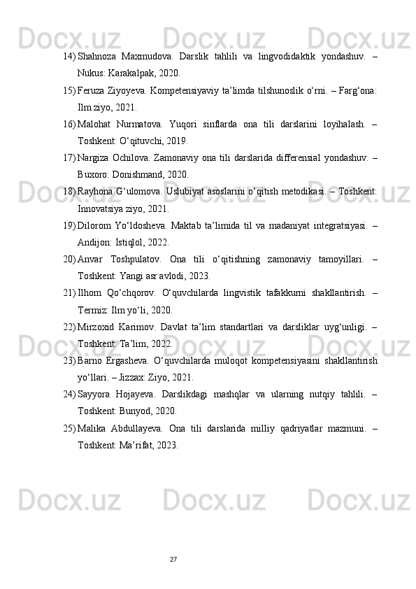 2714) Shahnoza   Maxmudova.   Darslik   tahlili   va   lingvodidaktik   yondashuv.   –
Nukus: Karakalpak, 2020.
15) Feruza Ziyoyeva. Kompetensiyaviy ta’limda tilshunoslik o‘rni. – Farg‘ona:
Ilm ziyo, 2021.
16) Malohat   Nurmatova.   Yuqori   sinflarda   ona   tili   darslarini   loyihalash.   –
Toshkent: O‘qituvchi, 2019.
17) Nargiza  Ochilova.  Zamonaviy  ona  tili   darslarida   differensial  yondashuv.   –
Buxoro: Donishmand, 2020.
18) Rayhona G‘ulomova. Uslubiyat  asoslarini o‘qitish metodikasi. – Toshkent:
Innovatsiya ziyo, 2021.
19) Dilorom   Yo‘ldosheva.   Maktab   ta’limida   til   va   madaniyat   integratsiyasi.   –
Andijon: Istiqlol, 2022.
20) Anvar   Toshpulatov.   Ona   tili   o‘qitishning   zamonaviy   tamoyillari.   –
Toshkent: Yangi asr avlodi, 2023.
21) Ilhom   Qo‘chqorov.   O‘quvchilarda   lingvistik   tafakkurni   shakllantirish.   –
Termiz: Ilm yo‘li, 2020.
22) Mirzoxid   Karimov.   Davlat   ta’lim   standartlari   va   darsliklar   uyg‘unligi.   –
Toshkent: Ta’lim, 2022.
23) Barno   Ergasheva.   O‘quvchilarda   muloqot   kompetensiyasini   shakllantirish
yo‘llari. – Jizzax: Ziyo, 2021.
24) Sayyora   Hojayeva.   Darslikdagi   mashqlar   va   ularning   nutqiy   tahlili.   –
Toshkent: Bunyod, 2020.
25) Malika   Abdullayeva.   Ona   tili   darslarida   milliy   qadriyatlar   mazmuni.   –
Toshkent: Ma’rifat, 2023. 