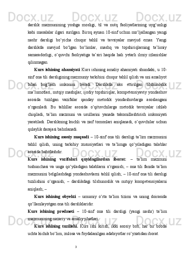 3darslik   mazmunining   yoshga   mosligi,   til   va   nutq   faoliyatlarining   uyg‘unligi
kabi   masalalar   ilgari   surilgan.   Biroq   aynan   10-sinf   uchun   mo‘ljallangan   yangi
nashr   darsligi   bo‘yicha   chuqur   tahlil   va   tavsiyalar   mavjud   emas.   Yangi
darslikda   mavjud   bo‘lgan   bo‘limlar,   mashq   va   topshiriqlarning   ta’limiy
samaradorligi,   o‘quvchi   faoliyatiga   ta’siri   haqida   hali   yetarli   ilmiy   izlanishlar
qilinmagan.
Kurs   ishining   ahamiyati   Kurs   ishining   amaliy   ahamiyati   shundaki,   u  10-
sinf ona tili darsligining mazmuniy tarkibini chuqur tahlil qilish va uni amaliyot
bilan   bog‘lash   imkonini   beradi.   Darslikda   aks   ettirilgan   tilshunoslik
ma’lumotlari, nutqiy mashqlar, ijodiy topshiriqlar, kompetensiyaviy yondashuv
asosida   tuzilgan   vazifalar   qanday   metodik   yondashuvlarga   asoslangani
o‘rganiladi.   Bu   tahlillar   asosida   o‘qituvchilarga   metodik   tavsiyalar   ishlab
chiqiladi,   ta’lim   mazmuni   va   usullarini   yanada   takomillashtirish   imkoniyati
yaratiladi.   Darslikning   kuchli   va   zaif   tomonlari   aniqlanadi,   o‘quvchilar   uchun
qulaylik darajasi baholanadi. 
Kurs ishining asosiy maqsadi   – 10-sinf ona tili darsligi ta’lim mazmunini
tahlil   qilish,   uning   tarkibiy   xususiyatlari   va   ta’limga   qo‘yiladigan   talablar
asosida baholashdir.
Kurs   ishining   vazifalari   quyidagilardan   iborat:   –   ta’lim   mazmuni
tushunchasi   va   unga   qo‘yiladigan   talablarni   o‘rganish;   –   ona   tili   fanida   ta’lim
mazmunini belgilashdagi yondashuvlarni tahlil qilish; – 10-sinf ona tili darsligi
tuzilishini   o‘rganish;   –   darslikdagi   tilshunoslik   va   nutqiy   kompetensiyalarni
aniqlash; –
Kurs   ishining   obyekti   –   umumiy   o‘rta   ta’lim   tizimi   va   uning   doirasida
qo‘llanilayotgan ona tili darsliklaridir.
Kurs   ishining   predmeti   –   10-sinf   ona   tili   darsligi   (yangi   nashr)   ta’lim
mazmunining nazariy va amaliy jihatlari.
Kurs   ishining   tuzilishi.   Kurs   ishi   kirish,   ikki   asosiy   bob,   har   bir   bobda
uchta kichik bo‘lim, xulosa va foydalanilgan adabiyotlar ro‘yxatidan iborat.  