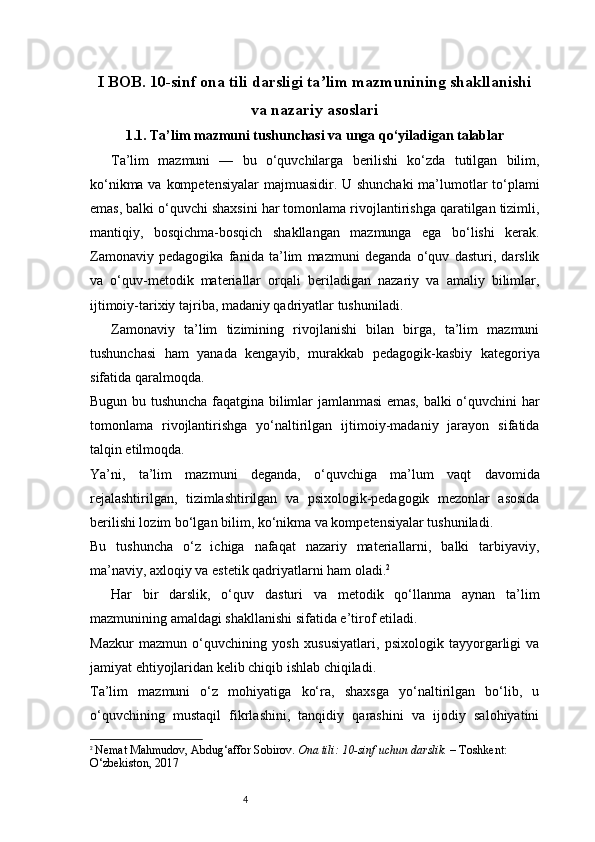 4I BOB. 10-sinf ona tili darsligi ta lim mazmunining shakllanishiʼ
va nazariy asoslari
1.1. Ta’lim mazmuni tushunchasi va unga qo‘yiladigan talablar
Ta’lim   mazmuni   —   bu   o‘quvchilarga   berilishi   ko‘zda   tutilgan   bilim,
ko‘nikma va kompetensiyalar  majmuasidir. U shunchaki  ma’lumotlar to‘plami
emas, balki o‘quvchi shaxsini har tomonlama rivojlantirishga qaratilgan tizimli,
mantiqiy,   bosqichma-bosqich   shakllangan   mazmunga   ega   bo‘lishi   kerak.
Zamonaviy   pedagogika   fanida   ta’lim   mazmuni   deganda   o‘quv   dasturi,   darslik
va   o‘quv-metodik   materiallar   orqali   beriladigan   nazariy   va   amaliy   bilimlar,
ijtimoiy-tarixiy tajriba, madaniy qadriyatlar tushuniladi.
Zamonaviy   ta’lim   tizimining   rivojlanishi   bilan   birga,   ta’lim   mazmuni
tushunchasi   ham   yanada   kengayib,   murakkab   pedagogik-kasbiy   kategoriya
sifatida qaralmoqda.
Bugun bu tushuncha faqatgina bilimlar jamlanmasi emas, balki o‘quvchini har
tomonlama   rivojlantirishga   yo‘naltirilgan   ijtimoiy-madaniy   jarayon   sifatida
talqin etilmoqda.
Ya’ni,   ta’lim   mazmuni   deganda,   o‘quvchiga   ma’lum   vaqt   davomida
rejalashtirilgan,   tizimlashtirilgan   va   psixologik-pedagogik   mezonlar   asosida
berilishi lozim bo‘lgan bilim, ko‘nikma va kompetensiyalar tushuniladi.
Bu   tushuncha   o‘z   ichiga   nafaqat   nazariy   materiallarni,   balki   tarbiyaviy,
ma’naviy, axloqiy va estetik qadriyatlarni ham oladi. 2
Har   bir   darslik,   o‘quv   dasturi   va   metodik   qo‘llanma   aynan   ta’lim
mazmunining amaldagi shakllanishi sifatida e’tirof etiladi.
Mazkur   mazmun   o‘quvchining   yosh   xususiyatlari,   psixologik   tayyorgarligi   va
jamiyat ehtiyojlaridan kelib chiqib ishlab chiqiladi.
Ta’lim   mazmuni   o‘z   mohiyatiga   ko‘ra,   shaxsga   yo‘naltirilgan   bo‘lib,   u
o‘quvchining   mustaqil   fikrlashini,   tanqidiy   qarashini   va   ijodiy   salohiyatini
2
  Nemat Mahmudov, Abdug‘affor Sobirov.   Ona tili: 10-sinf uchun darslik.  – Toshkent: 
O‘zbekiston, 2017 