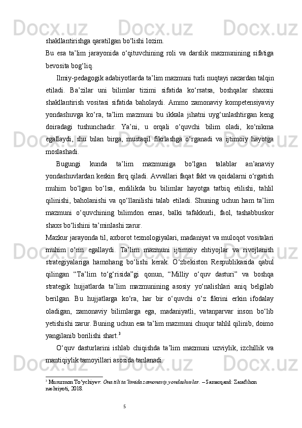 5shakllantirishga qaratilgan bo‘lishi lozim.
Bu   esa   ta’lim   jarayonida   o‘qituvchining   roli   va   darslik   mazmunining   sifatiga
bevosita bog‘liq.
Ilmiy-pedagogik adabiyotlarda ta’lim mazmuni turli nuqtayi nazardan talqin
etiladi.   Ba’zilar   uni   bilimlar   tizimi   sifatida   ko‘rsatsa,   boshqalar   shaxsni
shakllantirish   vositasi   sifatida   baholaydi.   Ammo   zamonaviy   kompetensiyaviy
yondashuvga   ko‘ra,   ta’lim   mazmuni   bu   ikkala   jihatni   uyg‘unlashtirgan   keng
doiradagi   tushunchadir.   Ya’ni,   u   orqali   o‘quvchi   bilim   oladi,   ko‘nikma
egallaydi,   shu   bilan   birga,   mustaqil   fikrlashga   o‘rganadi   va   ijtimoiy   hayotga
moslashadi.
Bugungi   kunda   ta’lim   mazmuniga   bo‘lgan   talablar   an’anaviy
yondashuvlardan keskin farq qiladi. Avvallari faqat fakt va qoidalarni o‘rgatish
muhim   bo‘lgan   bo‘lsa,   endilikda   bu   bilimlar   hayotga   tatbiq   etilishi,   tahlil
qilinishi,   baholanishi   va   qo‘llanilishi   talab   etiladi.   Shuning   uchun   ham   ta’lim
mazmuni   o‘quvchining   bilimdon   emas,   balki   tafakkurli,   faol,   tashabbuskor
shaxs bo‘lishini ta’minlashi zarur.
Mazkur jarayonda til, axborot texnologiyalari, madaniyat va muloqot vositalari
muhim   o‘rin   egallaydi.   Ta’lim   mazmuni   ijtimoiy   ehtiyojlar   va   rivojlanish
strategiyalariga   hamohang   bo‘lishi   kerak.   O‘zbekiston   Respublikasida   qabul
qilingan   “Ta’lim   to‘g‘risida”gi   qonun,   “Milliy   o‘quv   dasturi”   va   boshqa
strategik   hujjatlarda   ta’lim   mazmunining   asosiy   yo‘nalishlari   aniq   belgilab
berilgan.   Bu   hujjatlarga   ko‘ra,   har   bir   o‘quvchi   o‘z   fikrini   erkin   ifodalay
oladigan,   zamonaviy   bilimlarga   ega,   madaniyatli,   vatanparvar   inson   bo‘lib
yetishishi zarur. Buning uchun esa ta’lim mazmuni chuqur tahlil qilinib, doimo
yangilanib borilishi shart. 3
O‘quv   dasturlarini   ishlab   chiqishda   ta’lim   mazmuni   uzviylik,   izchillik   va
mantiqiylik tamoyillari asosida tanlanadi.
3
  Musurmon To‘ychiyev.   Ona tili ta’limida zamonaviy yondashuvlar.  – Samarqand: Zarafshon 
nashriyoti, 2018. 