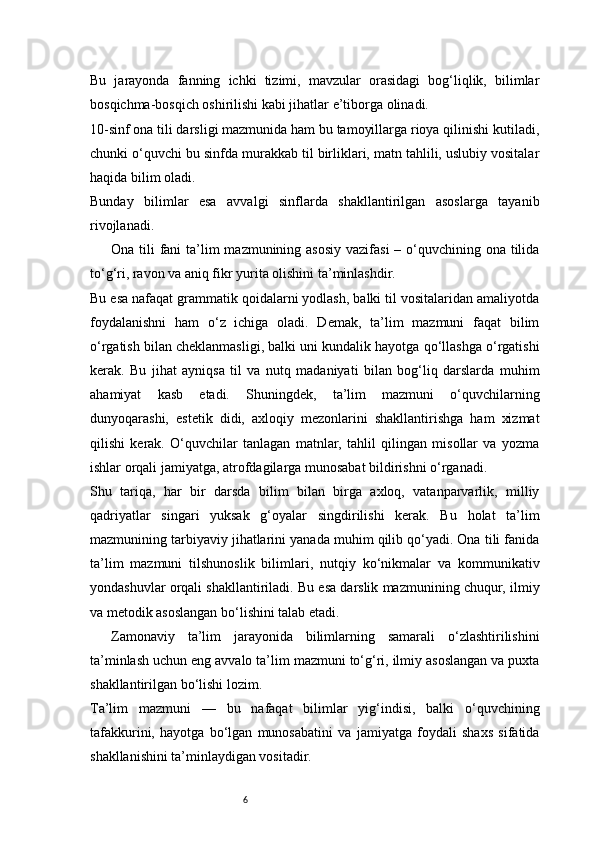 6Bu   jarayonda   fanning   ichki   tizimi,   mavzular   orasidagi   bog‘liqlik,   bilimlar
bosqichma-bosqich oshirilishi kabi jihatlar e’tiborga olinadi.
10-sinf ona tili darsligi mazmunida ham bu tamoyillarga rioya qilinishi kutiladi,
chunki o‘quvchi bu sinfda murakkab til birliklari, matn tahlili, uslubiy vositalar
haqida bilim oladi.
Bunday   bilimlar   esa   avvalgi   sinflarda   shakllantirilgan   asoslarga   tayanib
rivojlanadi.
Ona tili  fani  ta’lim  mazmunining asosiy  vazifasi  – o‘quvchining ona tilida
to‘g‘ri, ravon va aniq fikr yurita olishini ta’minlashdir.
Bu esa nafaqat grammatik qoidalarni yodlash, balki til vositalaridan amaliyotda
foydalanishni   ham   o‘z   ichiga   oladi.   Demak,   ta’lim   mazmuni   faqat   bilim
o‘rgatish bilan cheklanmasligi, balki uni kundalik hayotga qo‘llashga o‘rgatishi
kerak.   Bu   jihat   ayniqsa   til   va   nutq   madaniyati   bilan   bog‘liq   darslarda   muhim
ahamiyat   kasb   etadi.   Shuningdek,   ta’lim   mazmuni   o‘quvchilarning
dunyoqarashi,   estetik   didi,   axloqiy   mezonlarini   shakllantirishga   ham   xizmat
qilishi   kerak.   O‘quvchilar   tanlagan   matnlar,   tahlil   qilingan   misollar   va   yozma
ishlar orqali jamiyatga, atrofdagilarga munosabat bildirishni o‘rganadi.
Shu   tariqa,   har   bir   darsda   bilim   bilan   birga   axloq,   vatanparvarlik,   milliy
qadriyatlar   singari   yuksak   g‘oyalar   singdirilishi   kerak.   Bu   holat   ta’lim
mazmunining tarbiyaviy jihatlarini yanada muhim qilib qo‘yadi. Ona tili fanida
ta’lim   mazmuni   tilshunoslik   bilimlari,   nutqiy   ko‘nikmalar   va   kommunikativ
yondashuvlar orqali shakllantiriladi. Bu esa darslik mazmunining chuqur, ilmiy
va metodik asoslangan bo‘lishini talab etadi.
Zamonaviy   ta’lim   jarayonida   bilimlarning   samarali   o‘zlashtirilishini
ta’minlash uchun eng avvalo ta’lim mazmuni to‘g‘ri, ilmiy asoslangan va puxta
shakllantirilgan bo‘lishi lozim.
Ta’lim   mazmuni   —   bu   nafaqat   bilimlar   yig‘indisi,   balki   o‘quvchining
tafakkurini,   hayotga   bo‘lgan   munosabatini   va   jamiyatga   foydali   shaxs   sifatida
shakllanishini ta’minlaydigan vositadir. 