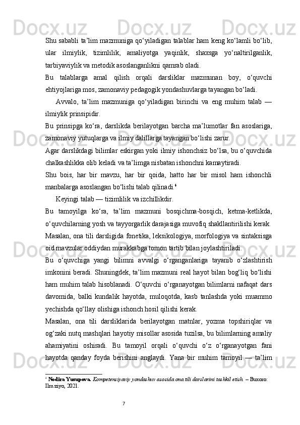 7Shu sababli ta’lim mazmuniga qo‘yiladigan talablar ham keng ko‘lamli bo‘lib,
ular   ilmiylik,   tizimlilik,   amaliyotga   yaqinlik,   shaxsga   yo‘naltirilganlik,
tarbiyaviylik va metodik asoslanganlikni qamrab oladi.
Bu   talablarga   amal   qilish   orqali   darsliklar   mazmunan   boy,   o‘quvchi
ehtiyojlariga mos, zamonaviy pedagogik yondashuvlarga tayangan bo‘ladi.
Avvalo,   ta’lim   mazmuniga   qo‘yiladigan   birinchi   va   eng   muhim   talab   —
ilmiylik prinsipidir.
Bu   prinsipga   ko‘ra,   darslikda   berilayotgan   barcha   ma’lumotlar   fan   asoslariga,
zamonaviy yutuqlarga va ilmiy dalillarga tayangan bo‘lishi zarur.
Agar darslikdagi bilimlar eskirgan yoki ilmiy ishonchsiz bo‘lsa, bu o‘quvchida
chalkashlikka olib keladi va ta’limga nisbatan ishonchni kamaytiradi.
Shu   bois,   har   bir   mavzu,   har   bir   qoida,   hatto   har   bir   misol   ham   ishonchli
manbalarga asoslangan bo‘lishi talab qilinadi. 4
Keyingi talab — tizimlilik va izchillikdir.
Bu   tamoyilga   ko‘ra,   ta’lim   mazmuni   bosqichma-bosqich,   ketma-ketlikda,
o‘quvchilarning yosh va tayyorgarlik darajasiga muvofiq shakllantirilishi kerak.
Masalan, ona tili darsligida fonetika, leksikologiya, morfologiya va sintaksisga
oid mavzular oddiydan murakkabga tomon tartib bilan joylashtiriladi.
Bu   o‘quvchiga   yangi   bilimni   avvalgi   o‘rganganlariga   tayanib   o‘zlashtirish
imkonini beradi. Shuningdek, ta’lim mazmuni real hayot bilan bog‘liq bo‘lishi
ham muhim talab hisoblanadi. O‘quvchi o‘rganayotgan bilimlarni nafaqat dars
davomida,   balki   kundalik   hayotda,   muloqotda,   kasb   tanlashda   yoki   muammo
yechishda qo‘llay olishiga ishonch hosil qilishi kerak.
Masalan,   ona   tili   darsliklarida   berilayotgan   matnlar,   yozma   topshiriqlar   va
og‘zaki nutq mashqlari hayotiy misollar asosida tuzilsa, bu bilimlarning amaliy
ahamiyatini   oshiradi.   Bu   tamoyil   orqali   o‘quvchi   o‘z   o‘rganayotgan   fani
hayotda   qanday   foyda   berishini   anglaydi.   Yana   bir   muhim   tamoyil   —   ta’lim
4
  Nodira Yusupova.   Kompetensiyaviy yondashuv asosida ona tili darslarini tashkil etish.  – Buxoro: 
Ilm ziyo, 2021. 