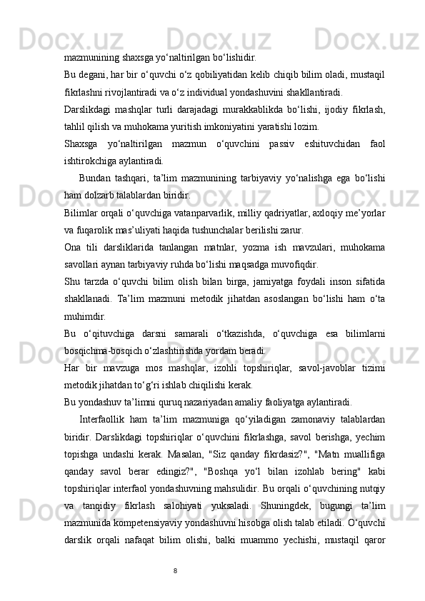 8mazmunining shaxsga yo‘naltirilgan bo‘lishidir.
Bu degani, har bir o‘quvchi o‘z qobiliyatidan kelib chiqib bilim oladi, mustaqil
fikrlashni rivojlantiradi va o‘z individual yondashuvini shakllantiradi.
Darslikdagi   mashqlar   turli   darajadagi   murakkablikda   bo‘lishi,   ijodiy   fikrlash,
tahlil qilish va muhokama yuritish imkoniyatini yaratishi lozim.
Shaxsga   yo‘naltirilgan   mazmun   o‘quvchini   passiv   eshituvchidan   faol
ishtirokchiga aylantiradi.
Bundan   tashqari,   ta’lim   mazmunining   tarbiyaviy   yo‘nalishga   ega   bo‘lishi
ham dolzarb talablardan biridir.
Bilimlar orqali o‘quvchiga vatanparvarlik, milliy qadriyatlar, axloqiy me’yorlar
va fuqarolik mas’uliyati haqida tushunchalar berilishi zarur.
Ona   tili   darsliklarida   tanlangan   matnlar,   yozma   ish   mavzulari,   muhokama
savollari aynan tarbiyaviy ruhda bo‘lishi maqsadga muvofiqdir.
Shu   tarzda   o‘quvchi   bilim   olish   bilan   birga,   jamiyatga   foydali   inson   sifatida
shakllanadi.   Ta’lim   mazmuni   metodik   jihatdan   asoslangan   bo‘lishi   ham   o‘ta
muhimdir.
Bu   o‘qituvchiga   darsni   samarali   o‘tkazishda,   o‘quvchiga   esa   bilimlarni
bosqichma-bosqich o‘zlashtirishda yordam beradi.
Har   bir   mavzuga   mos   mashqlar,   izohli   topshiriqlar,   savol-javoblar   tizimi
metodik jihatdan to‘g‘ri ishlab chiqilishi kerak.
Bu yondashuv ta’limni quruq nazariyadan amaliy faoliyatga aylantiradi.
Interfaollik   ham   ta’lim   mazmuniga   qo‘yiladigan   zamonaviy   talablardan
biridir.   Darslikdagi   topshiriqlar   o‘quvchini   fikrlashga,   savol   berishga,   yechim
topishga   undashi   kerak.   Masalan,   "Siz   qanday   fikrdasiz?",   "Matn   muallifiga
qanday   savol   berar   edingiz?",   "Boshqa   yo‘l   bilan   izohlab   bering"   kabi
topshiriqlar interfaol yondashuvning mahsulidir. Bu orqali o‘quvchining nutqiy
va   tanqidiy   fikrlash   salohiyati   yuksaladi.   Shuningdek,   bugungi   ta’lim
mazmunida kompetensiyaviy yondashuvni hisobga olish talab etiladi. O‘quvchi
darslik   orqali   nafaqat   bilim   olishi,   balki   muammo   yechishi,   mustaqil   qaror 