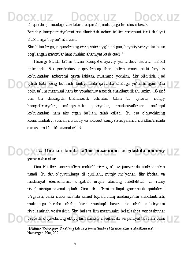 9chiqarishi, jamoadagi vazifalarni bajarishi, muloqotga kirishishi kerak.
Bunday   kompetensiyalarni   shakllantirish   uchun   ta’lim   mazmuni   turli   faoliyat
shakllariga boy bo‘lishi zarur.
Shu bilan birga, o‘quvchining qiziqishini uyg‘otadigan, hayotiy vaziyatlar bilan
bog‘langan mavzular ham muhim ahamiyat kasb etadi. 5
Hozirgi   kunda   ta’lim   tizimi   kompetensiyaviy   yondashuv   asosida   tashkil
etilmoqda.   Bu   yondashuv   o‘quvchining   faqat   bilim   emas,   balki   hayotiy
ko‘nikmalar,   axborotni   qayta   ishlash,   muammo   yechish,   fikr   bildirish,   ijod
qilish   kabi   keng   ko‘lamli   faoliyatlarda   qatnasha   olishiga   yo‘naltirilgan.   Shu
bois, ta’lim mazmuni ham bu yondashuv asosida shakllantirilishi lozim. 10-sinf
ona   tili   darsligida   tilshunoslik   bilimlari   bilan   bir   qatorda,   nutqiy
kompetensiyalar,   axloqiy-etik   qadriyatlar,   madaniyatlararo   muloqot
ko‘nikmalari   ham   aks   etgan   bo‘lishi   talab   etiladi.   Bu   esa   o‘quvchining
kommunikativ, sotsial, madaniy va axborot kompetensiyalarini shakllantirishda
asosiy omil bo‘lib xizmat qiladi.
1.2.   Ona   tili   fanida   ta’lim   mazmunini   belgilashda   umumiy
yondashuvlar
Ona   tili   fani   umumta’lim   maktablarining   o‘quv   jarayonida   alohida   o‘rin
tutadi.   Bu   fan   o‘quvchilarga   til   qurilishi,   nutqiy   me’yorlar,   fikr   ifodasi   va
madaniyat   elementlarini   o‘rgatish   orqali   ularning   intellektual   va   ruhiy
rivojlanishiga   xizmat   qiladi.   Ona   tili   ta’limi   nafaqat   grammatik   qoidalarni
o‘rgatish,   balki   shaxs   sifatida   kamol   topish,   nutq   madaniyatini   shakllantirish,
muloqotga   kirisha   olish,   fikrni   mustaqil   bayon   eta   olish   qobiliyatini
rivojlantirish  vositasidir.   Shu  bois   ta’lim  mazmunini  belgilashda   yondashuvlar
bevosita o‘quvchining ehtiyojlari, shaxsiy rivojlanishi va jamiyat talablari bilan
5
  Maftuna Xolboyeva.   Boshlang‘ich va o‘rta ta’limda til ko‘nikmalarini shakllantirish.  – 
Namangan: Nur, 2021. 