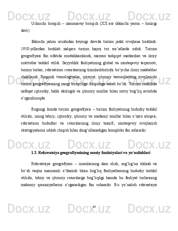 Uchinchi   bosqich   –   zamonaviy   bosqich   (XX   asr   ikkinchi   yarmi   –   hozirgi
davr):
Ikkinchi   jahon   urushidan   keyingi   davrda   turizm   jadal   rivojlana   boshladi.
1950-yillardan   boshlab   xalqaro   turizm   hajmi   tez   sur’atlarda   oshdi.   Turizm
geografiyasi   fan   sifatida   mustahkamlandi,   maxsus   tadqiqot   markazlari   va   ilmiy
institutlar   tashkil   etildi.   Sayyohlik   faoliyatining   global   va   mintaqaviy   taqsimoti,
turizm turlari, rekreatsion resurslarning tizimlashtirilishi bo‘yicha ilmiy maktablar
shakllandi.   Raqamli   texnologiyalar,   internet,   ijtimoiy   tarmoqlarning   rivojlanishi
turizm geografiyasining yangi bosqichga chiqishiga sabab bo‘ldi. Turizm endilikda
nafaqat   iqtisodiy,   balki   ekologik   va   ijtimoiy   omillar   bilan   uzviy   bog‘liq   ravishda
o‘rganilmoqda.
Bugungi   kunda   turizm   geografiyasi   –   turizm   faoliyatining   hududiy   tashkil
etilishi,   uning   tabiiy,   iqtisodiy,   ijtimoiy   va   madaniy   omillar   bilan   o‘zaro   aloqasi,
rekreatsion   hududlar   va   resurslarning   ilmiy   tasnifi,   mintaqaviy   rivojlanish
strategiyalarini ishlab chiqish bilan shug‘ullanadigan kompleks fan sohasidir.
1.3. Rekreatsiya geografiyasining asosiy funksiyalari va yo‘nalishlari
Rekreatsiya   geografiyasi   –   insonlarning   dam   olish,   sog‘lig‘ini   tiklash   va
bo‘sh   vaqtni   mazmunli   o‘tkazish   bilan   bog‘liq   faoliyatlarining   hududiy   tashkil
etilishi,   tabiiy   va   ijtimoiy   resurslarga   bog‘liqligi   hamda   bu   faoliyat   turlarining
makoniy   qonuniyatlarini   o‘rganadigan   fan   sohasidir.   Bu   yo‘nalish   rekreatsiya
10 