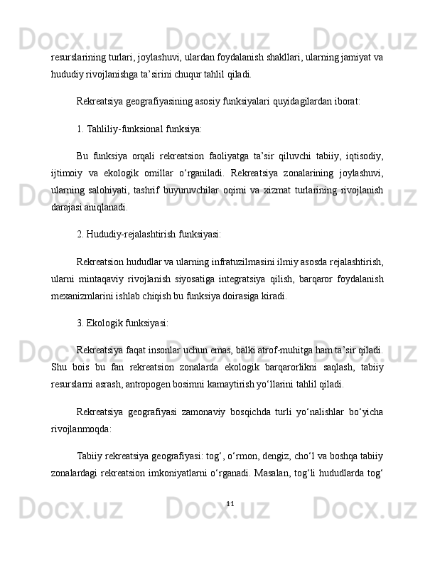 resurslarining turlari, joylashuvi, ulardan foydalanish shakllari, ularning jamiyat va
hududiy rivojlanishga ta’sirini chuqur tahlil qiladi.
Rekreatsiya geografiyasining asosiy funksiyalari quyidagilardan iborat:
1. Tahliliy-funksional funksiya:
Bu   funksiya   orqali   rekreatsion   faoliyatga   ta’sir   qiluvchi   tabiiy,   iqtisodiy,
ijtimoiy   va   ekologik   omillar   o‘rganiladi.   Rekreatsiya   zonalarining   joylashuvi,
ularning   salohiyati,   tashrif   buyuruvchilar   oqimi   va   xizmat   turlarining   rivojlanish
darajasi aniqlanadi.
2. Hududiy-rejalashtirish funksiyasi:
Rekreatsion hududlar va ularning infratuzilmasini ilmiy asosda rejalashtirish,
ularni   mintaqaviy   rivojlanish   siyosatiga   integratsiya   qilish,   barqaror   foydalanish
mexanizmlarini ishlab chiqish bu funksiya doirasiga kiradi.
3. Ekologik funksiyasi:
Rekreatsiya faqat insonlar uchun emas, balki atrof-muhitga ham ta’sir qiladi.
Shu   bois   bu   fan   rekreatsion   zonalarda   ekologik   barqarorlikni   saqlash,   tabiiy
resurslarni asrash, antropogen bosimni kamaytirish yo‘llarini tahlil qiladi.
Rekreatsiya   geografiyasi   zamonaviy   bosqichda   turli   yo‘nalishlar   bo‘yicha
rivojlanmoqda:
Tabiiy rekreatsiya geografiyasi: tog‘, o‘rmon, dengiz, cho‘l va boshqa tabiiy
zonalardagi rekreatsion imkoniyatlarni  o‘rganadi. Masalan,  tog‘li hududlarda tog‘
11 