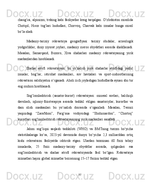 chang‘isi,  alpinizm,  treking kabi   faoliyatlar   keng tarqalgan.  O‘zbekiston  misolida
Chotqol,   Hisor   tog‘lari   hududlari,   Chorvoq,   Charvak   kabi   zonalar   bunga   misol
bo‘la oladi.
Madaniy-tarixiy   rekreatsiya   geografiyasi:   tarixiy   obidalar,   arxeologik
yodgorliklar, diniy  ziyorat   joylari,  madaniy  meros  obyektlari  asosida  shakllanadi.
Masalan,   Samarqand,   Buxoro,   Xiva   shaharlari   madaniy   rekreatsiyaning   yirik
markazlaridan hisoblanadi.
Shahar   atrofi   rekreatsiyasi:   bu   yo‘nalish   yirik   shaharlar   atrofidagi   yashil
zonalar,   bog‘lar,   istirohat   maskanlari,   suv   havzalari   va   sport-inshootlarining
rekreatsion salohiyatini o‘rganadi. Aholi zich joylashgan hududlarda aynan shu tur
eng muhim hisoblanadi.
Sog‘lomlashtirish   (sanator-kurort)   rekreatsiyasi:   mineral   suvlari,   balchiqli
davolash,   iqlimiy-fizioterapiya   asosida   tashkil   etilgan   sanatoriylar,   kurortlar   va
dam   olish   maskanlari   bu   yo‘nalish   doirasida   o‘rganiladi.   Masalan,   Termiz
yaqinidagi   “Zarafshon”,   Farg‘ona   vodiysidagi   “Shohimardon”,   “Chortoq”
kurortlari sog‘lomlashtirish rekreatsiyasining yirik markazlari sanaladi.
Jahon   sog‘liqni   saqlash   tashkiloti   (WHO)   va   BMTning   turizm   bo‘yicha
statistikalariga   ko‘ra,   2023-yil   davomida   dunyo   bo‘yicha   2,3   milliarddan   ortiq
kishi   rekreatsion   faoliyatda   ishtirok   etgan.   Ulardan   taxminan   60   foizi   tabiiy
zonalarda,   25   foizi   madaniy-tarixiy   obyektlar   asosida,   qolganlari   esa
sog‘lomlashtirish   va   shahar   atrofi   rekreatsiyasida   faol   bo‘lgan.   Rekreatsiya
xizmatlari hajmi global xizmatlar bozorining 15–17 foizini tashkil etgan.
12 