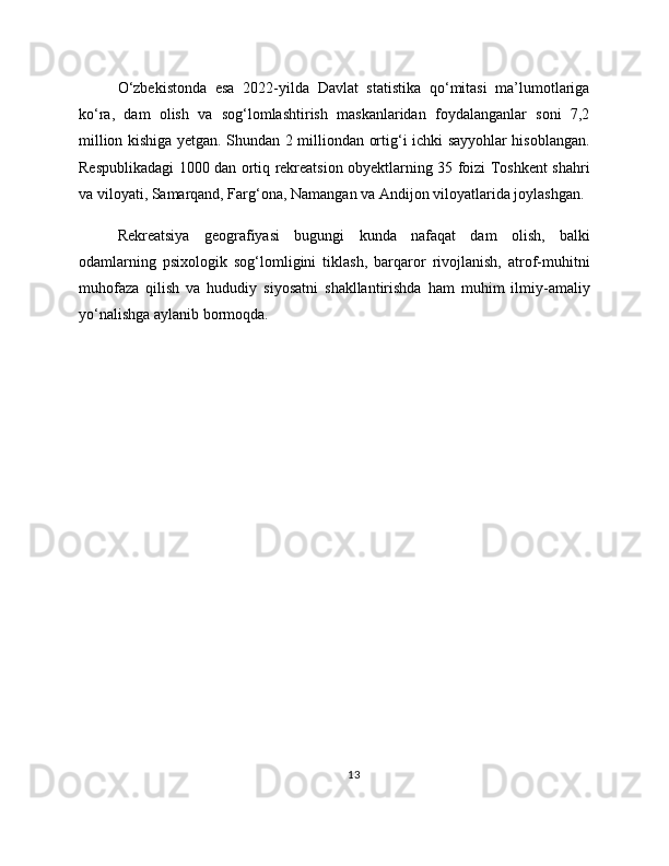 O‘zbekistonda   esa   2022-yilda   Davlat   statistika   qo‘mitasi   ma’lumotlariga
ko‘ra,   dam   olish   va   sog‘lomlashtirish   maskanlaridan   foydalanganlar   soni   7,2
million kishiga yetgan. Shundan 2 milliondan ortig‘i ichki sayyohlar hisoblangan.
Respublikadagi 1000 dan ortiq rekreatsion obyektlarning 35 foizi Toshkent shahri
va viloyati, Samarqand, Farg‘ona, Namangan va Andijon viloyatlarida joylashgan.
Rekreatsiya   geografiyasi   bugungi   kunda   nafaqat   dam   olish,   balki
odamlarning   psixologik   sog‘lomligini   tiklash,   barqaror   rivojlanish,   atrof-muhitni
muhofaza   qilish   va   hududiy   siyosatni   shakllantirishda   ham   muhim   ilmiy-amaliy
yo‘nalishga aylanib bormoqda.
13 