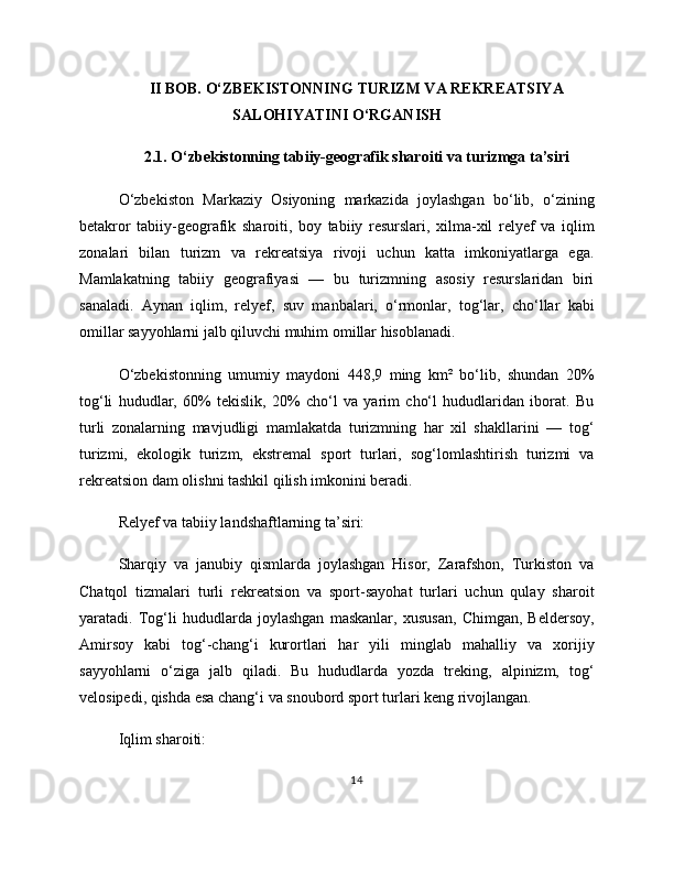 II BOB. O‘ZBEKISTONNING TURIZM VA REKREATSIYA
SALOHIYATINI O‘RGANISH
2.1. O‘zbekistonning tabiiy-geografik sharoiti va turizmga ta’siri
O‘zbekiston   Markaziy   Osiyoning   markazida   joylashgan   bo‘lib,   o‘zining
betakror   tabiiy-geografik   sharoiti,   boy   tabiiy   resurslari,   xilma-xil   relyef   va   iqlim
zonalari   bilan   turizm   va   rekreatsiya   rivoji   uchun   katta   imkoniyatlarga   ega.
Mamlakatning   tabiiy   geografiyasi   —   bu   turizmning   asosiy   resurslaridan   biri
sanaladi.   Aynan   iqlim,   relyef,   suv   manbalari,   o‘rmonlar,   tog‘lar,   cho‘llar   kabi
omillar sayyohlarni jalb qiluvchi muhim omillar hisoblanadi.
O‘zbekistonning   umumiy   maydoni   448,9   ming   km²   bo‘lib,   shundan   20%
tog‘li   hududlar,   60%   tekislik,   20%   cho‘l   va   yarim   cho‘l   hududlaridan   iborat.   Bu
turli   zonalarning   mavjudligi   mamlakatda   turizmning   har   xil   shakllarini   —   tog‘
turizmi,   ekologik   turizm,   ekstremal   sport   turlari,   sog‘lomlashtirish   turizmi   va
rekreatsion dam olishni tashkil qilish imkonini beradi.
Relyef va tabiiy landshaftlarning ta’siri:
Sharqiy   va   janubiy   qismlarda   joylashgan   Hisor,   Zarafshon,   Turkiston   va
Chatqol   tizmalari   turli   rekreatsion   va   sport-sayohat   turlari   uchun   qulay   sharoit
yaratadi.   Tog‘li   hududlarda   joylashgan   maskanlar,   xususan,   Chimgan,   Beldersoy,
Amirsoy   kabi   tog‘-chang‘i   kurortlari   har   yili   minglab   mahalliy   va   xorijiy
sayyohlarni   o‘ziga   jalb   qiladi.   Bu   hududlarda   yozda   treking,   alpinizm,   tog‘
velosipedi, qishda esa chang‘i va snoubord sport turlari keng rivojlangan.
Iqlim sharoiti:
14 